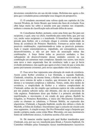 HADNU.COM 31
deveremos considerá-los em seu devido tempo. Referimo-nos agora a eles
para que o estudante possa contemplar essa imagem em perspectiva.
13. O estudante encontrará uma valiosa ajuda nos capítulos de Lhe
Ancient Wisdom, de Annie Besant, que tratam das fases de evolução. Essa
obra lança muita luz sobre o assunto com que estamos nos ocupando,
embora o sistema de classificação nela utilizado difira do nosso.
14. Concebamos Kether, portanto, como uma fonte que flui para um
recipiente, o qual, uma vez cheio, transborda para outra fonte, que, por sua
vez, enche outro recipiente e o transborda. O Imanifesto flui sempre sob
pressão para Kether, até a evolução chegar à extrema simplicidade da
forma de existência do Primeiro Manifesto. Formam-se assim todas as
possíveis combinações, experimentando-se todas as possíveis permutas.
Ação é reação estereotipizam-se, impedindo, em conseqüência, novos
desenvolvimentos, a não ser por meio da associação mútua das
combinações. A força forma todas as possíveis unidades; a fase
subseqüente de desenvolvimento dessas unidades consiste na sua
combinação em estruturas mais complexas. Quando isso ocorre, tem início
uma nova a mais organizada fase de existência; tudo o que já havia
evoluído permanece, mas aquilo que agora evolui é mais do que a soma das
partes previamente existentes, pois novas capacidades vêm à existência.
15. Essa nova fase representa uma alteração do modo de existência.
Assim como Kether cristaliza a Luz Ilimitada, a segunda Sephirah,
Chokmah, cristaliza, da mesma forma, a Kether nesse novo modo de ser,
nesse novo sistema de ações a reações, que deixaram de ser simples a
diretas e se tomaram complexas a indiretas. Temos, então, dois modos de
existência, a simplicidade de Kether e a relativa complexidade de
Chokmah; ambas são tão simples que nenhuma espécie de vida conhecida
por nós poderia subsistir nelas; não obstante, elas são as precursoras da
vida orgânica. Poderíamos dizer que Kether é a primeira atividade da
manifestação, o movimento; é um estado de pura gênese, Rashith ha
Gilgalim, os Primeiros Remoinhos, o início dos Movimentos Giratórios,
como os chamam os cabalistas, o Primum Mobile, na expressão dos
alquimistas. Chokmah, a Segunda Sephirah, recebe dos rabinos o título de
Mazloth, a Esfera do Zodíaco. Encontramos aqui o conceito do círculo com
seus segmentos. A criação avança. Do Ovo Primordial surge a Serpente que
morde a própria cauda, como relata Mme. Blavatsky, em suas inestimáveis
fontes de simbolismo arcaico, A doutrina secreta a Ísis sem véu.
16. De maneira similar àquela pela qual Kether transbordou para
Chokmah, esta, por sua vez, transborda para Binah, a Terceira Sephirah. Os
Caminhos trilhados pelas Emanações nesses transbordamentos sucessivos
 