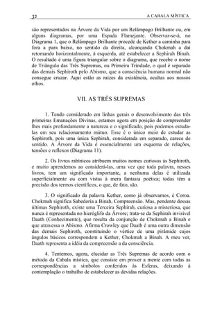 32 A CABALA MÍSTICA
são representados na Árvore da Vida por um Relâmpago Brilhante ou, em
alguns diagramas, por uma Espada Flamejante. Observar-se-á, no
Diagrama 1, que o Relâmpago Brilhante procede de Kether a caminha para
fora a para baixo, no sentido da direita, alcançando Chokmah a daí
retomando horizontalmente, à esquerda, até estabelecer a Sephirah Binah.
O resultado é uma figura triangular sobre o diagrama, que recebe o nome
de Triângulo das Três Supremas, ou Primeira Trindade, o qual é separado
das demais Sephiroth pelo Abismo, que a consciência humana normal não
consegue cruzar. Aqui estão as raízes da existência, ocultas aos nossos
olhos.
VII. AS TRÊS SUPREMAS
1. Tendo considerado em linhas gerais o desenvolvimento das três
primeiras Emanações Divinas, estamos agora em posição de compreender
lhes mais profundamente a natureza e o significado, pois podemos estuda-
las em seu relacionamento mútuo. Esse é o único meio de estudar as
Sephiroth, pois uma única Sephirah, considerada em separado, carece de
sentido. A Árvore da Vida é essencialmente um esquema de relações,
tensões e reflexos (Diagrama 11).
2. Os livros rabínicos atribuem muitos nomes curiosos às Sephiroth,
e muito aprendemos ao considerá-las, uma vez que toda palavra, nesses
livros, tem um significado importante, a nenhuma delas é utilizada
superficialmente ou com vistas à mera fantasia poética; todas têm a
precisão dos termos científicos, o que, de fato, são.
3. O significado da palavra Kether, como já observamos, é Coroa.
Chokmah significa Sabedoria a Binah, Compreensão. Mas, pendente dessas
últimas Sephiroth, existe uma Terceira Sephirah, curiosa a misteriosa, que
nunca é representada no hieróglifo da Árvore; trata-se da Sephirah invisível
Daath (Conhecimento), que resulta da conjunção de Chokmah a Binah e
que atravessa o Abismo. Afirma Crowley que Daath é uma outra dimensão
das demais Sephiroth, constituindo o vértice de uma pirâmide cujos
ângulos básicos correspondem a Kether, Chokmah a Binah. A meu ver,
Daath representa a idéia da compreensão a da consciência.
4. Tentemos, agora, elucidar as Três Supremas de acordo com o
método da Cabala mística, que consiste em prover a mente com todas as
correspondências a símbolos conferidos às Esferas, deixando à
contemplação o trabalho de estabelecer as devidas relações.
 