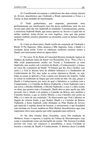 HADNU.COM 35
14. Considerando novamente o simbolismo das duas colunas laterais
da Árvore, descobrimos que Chokmah a Binah representam a Força e a
Forma, as duas unidades de manifestação.
15. Nada ganharíamos, por enquanto, penetrando mais
profundamente nas ramificações sem fim desse simbolismo, pois ele nos
levaria para além das três Sephiroth já estudadas. Consideraremos, porém,
a misteriosa Sephirah Daath, que nunca aparece na Árvore e à qual não se
atribui nenhum. nome divino ou coro angélico, visto que não possui
nenhum símbolo cósmico planetário ou elemental, como as demais Esferas
da Árvore.
16. Como já observamos, Daath resulta da conjunção de Chokmah e
Binah. O Pai Supremo, Abba, desposa a Mãe Suprema, Ama, a Daath é o
resultado dessa união. Como os cabalistas conferem curiosos nomes a
Daath, será interessante observar alguns deles.
17. No verso 38 do Book of Concealed Mystery (tradução inglesa de
Mathers da tradução latina de Knorr von Rosenroth), lê-se: "Pois o Pai e a
Mãe estão perpetuamente unidos em Yesod, o Fundamento (a nona
Sephirah), mas ocultos sob o mistério de Daath, o Conhecimento"; a lemos,
no verso 40, a propósito de Daath: "O homem que diz, Sou o Senhor, esse
cairá (...) Yod (a décima letra do alfabeto hebraico) é o fundamento do
Conhecimento do Pai; mas todas as coisas chamam-se Byodo, ou seja,
todas as coisas se aplicam a Yod, a quem esse discurso diz respeito. Todas
as coisas se combinam na língua que está oculta na mãe. Ou seja, graças a
Daath, o Conhecimento, por meio do qual a Sabedoria se combina com a
Compreensão, e o Caminho da Beleza (Tiphareth, a Sexta Sephirah) com a
sua noiva, a Rainha (Malkuth, a Décima Sephirah); a essa é a idéia oculta,
ou alma, que penetra toda a Emanação. Daath abre-se para aquilo que dele
procede; isto é, Daath é ele próprio o Caminho da Beleza, mas também o
Caminho Interno, a que se referia Moisés; a esse Caminho está oculto na
Mãe, e é o meio de sua conjunção." Se observarmos que Yod é idêntico ao
lingam do sistema hindu; a que Kether, Daath e o Caminho da Beleza,
Tiphareth, a Sexta Sephirah, estão alinhados no Pilar Medial da Árvore,
que equivale à espinha dorsal do homem, o microcosmo; a que Kundalini
está enrolada em Yesod, também no Pilar Medial, descobriremos aqui uma
importante chave para aqueles que estão equipados para utilizá-la.
18. Na obra Greater Holy Assembly, verso 566 (tradução de
Mathers), lemos o seguinte, a respeito da Cabeça de Microprosopos, cujo
corpo é considerado como um hieróglifo do cosmo: "Da Terceira Cavidade
provêm mil vezes mil conclaves a assembléias, a nessa Cavidade se
localiza a morada de Daath, o Conhecimento. A abertura dessa Cavidade
 