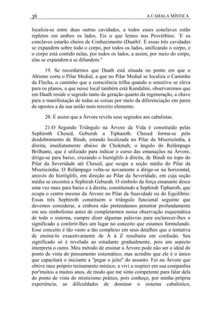 36 A CABALA MÍSTICA
localiza-se entre duas outras cavidades, a todos esses conclaves estão
repletos em ambos os lados. Eis o que lemos nos Provérbios: `E os
conclaves estarão cheios de Conhecimento (Daath)'. E essas três cavidades
se expandem sobre todo o corpo, por todos os lados, unificando o corpo, e
o corpo está contido nelas, por todos os lados, a assim, por meio do corpo,
elas se expandem a se difundem."
19. Se recordarmos que Daath está situada no ponto em que o
Abismo corta o Pilar Medial, a que no Pilar Medial se localiza o Caminho
da Flecha, o caminho que a consciência trilha quando o sensitivo se eleva
para os planos, a que nesse local também está Kundalini, observaremos que
em Daath reside o segredo tanto da geração quanto da regeneração, a chave
para a manifestação de todas as coisas por meio da diferenciação em pares
de opostos a da sua união num terceiro elemento.
20. É assim que a Árvore revela seus segredos aos cabalistas.
21.O Segundo Triângulo na Árvore da Vida é constituído pelas
Sephiroth Chesed, Geburah a Tiphareth. Chesed forma-se pelo
desdobramento de Binah, estando localizada no Pilar da Misericórdia, à
direita, imediatamente abaixo de Chokmah; o ângulo do Relâmpago
Brilhante, que é utilizado para indicar o curso das emanações na Árvore,
dirige-se para baixo, cruzando o hieróglifo à direita, de Binah no topo do
Pilar da Severidade até Chesed, que ocupa a seção média do Pilar da
Misericórdia. O Relâmpago volta-se novamente a dirige-se na horizontal,
através do hieróglifo, em direção ao Pilar da Severidade, em cuja seção
média se encontra a Sephirah Geburah. O símbolo da força emanante desce
uma vez mais para baixo e à direita, constituindo a Sephirah Tiphareth, que
ocupa o centro mesmo da Árvore no Pilar da Suavidade ou do Equilíbrio.
Essas três Sephiroth constituem o triângulo funcional seguinte que
devemos considerar, a embora não pretendamos penetrar profundamente
em seu simbolismo antes de completarmos nossa observação esquemática
de todo o sistema, cumpre dizer algumas palavras para esclarecer-lhes o
significado a conferir-lhes um lugar no conceito que estamos formulando.
Esse conceito é tão vasto a tão complexo em seus detalhes que a tentativa
de ensiná-lo exaustivamente de A à Z resultaria em confusão. Seu
significado só é revelado ao estudante gradualmente, pois um aspecto
interpreta o outro. Meu método de ensinar a Árvore pode não ser o ideal do
ponto de vista do pensamento sistemático, mas acredito que ele é o único
que capacitará o iniciante a "pegar o jeito" do assunto. Foi na Árvore que
obtive meu próprio treinamento místico, a vivi a respirei em sua companhia
por'muitos a muitos anos, de modo que me sinto competente para falar dela
do ponto de vista do misticismo prático, pois conheço, por minha própria
experiência, as dificuldades de dominar o sistema cabalístico,
 