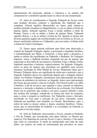 HADNU.COM 37
aparentemente tão intrincado, abstrato a volumoso e, no entanto, tão
compreensível e satisfatório quando temos as chaves de sua interpretação.
22. Antes de considerarmos o Segundo Triângulo da Árvore como
uma unidade, devemos conhecer o significado das Sephiroth que o
compõem. Chesed significa Misericórdia ou Amor; pode chamar-se
também Gedulah, Grandeza ou Magnificência, e a ela se atribui a Esfera do
planeta Júpiter. Geburah significa Força a recebe também o título de
Pachad, Temor; a ela se atribui a Esfera do planeta Marte. Tiphareth
significa Beleza, e a ela se atribui a Esfera do Sol. Quando os deuses dos
diversos panteões pagãos são correlacionados com as Esferas na Árvore, os
deuses sacrificados referem-se a Tiphareth e, por essa razão, a Cabala cristã
a chama de Centro Cristológico.
23. Temos agora material suficiente para fazer uma observação a
respeito do Segundo Triângulo. Júpiter, o governante e legislador benéfico,
é contrabalançado por Marte, o Guerreiro, a força ígnea a destrutiva, a
ambas as esferas são equilibradas em Tiphareth, o Redentor. No Triângulo
Supremo, temos a Sephirah primária emanando um par de opostos que
expressam os dois lados de sua natureza, Chokmah, Força, a Binah, Forma,
Sephiroth masculina a feminina, respectivamente. No Segundo Triângulo,
temos os pares de opostos que encontram seu equilíbrio num terceiro
elemento, localizado no Pilar Medial da Árvore. Deduzimos disso que o
Primeiro Triângulo deriva seu significado da esfera que o antecede a que o
Segundo Triângulo deriva seu significado daquilo que o triângulo anterior
emana. No Primeiro Triângulo, encontramos uma representação das forças
criativas da substância do universo; no Segundo, temos uma representação
das forças que governam a vida em evolução. Em Chesed reside o rei sábio
a bondoso, o pai de seu povo, que organiza o reino, constrói as indústrias,
promove a instrução a implanta os benefícios da civilização. Em Geburah
temos um rei guerreiro, que conduz o seu povo à guerra, defende o reino
dos assaltos dos inimigos, estende-lhe os limites por meio da conquista,
pune o crime e aniquila os malfeitores. Em Tiphareth, temos o Salvador,
sacrificado na Cruz para a salvação de seu povo, colocando, assim,
Geburah em equilíbrio com Gedulah, ou Chesed. Descobrimos, aqui, a
esfera de todos os deuses solares e deuses curadores benéficos. Vemos,
assim, que as misericórdias de Gedulah e as severidades de Geburah se
unem para a cura das nações.
24. Atrás de Tiphareth, atravessando a Árvore, estende-se Paroketh,
o Véu do Templo, que corresponde, num plano inferior, ao Abismo que
separa as Três Supremas do resto da Árvore. Como o Abismo, o Véu marca
uma cisão na consciência. O modo de mentalização num lado da cisão
difere, em espécie, do modo de mentalização que prevalece no outro.
 