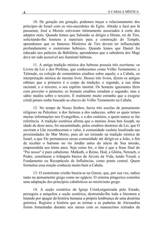 4 A CABALA MÍSTICA
10. De geração em geração, podemos traçar o relacionamento dos
príncipes de Israel com os reis-sacerdotes do Egito. Abraão a Jacó por lá
passaram; José a Moisés estiveram intimamente associados à corte dos
adeptos reais. Quando lemos que Salomão se dirigiu a Hiram, rei de Tiro,
solicitando-lhe homens a materiais para a construção do Templo,
aprendemos que os famosos Mistérios de Tiro devem ter influenciado
profundamente o esoterismo hebraico. Quando lemos que Daniel foi
educado nos palácios da Babilônia, aprendemos que a sabedoria dos Magi
deve ter sido acessível aos iluminati hebreus.
11. A antiga tradição mística dos hebreus possuía três escrituras: os
Livros da Lei e dos Profetas, que conhecemos como Velho Testamento; o
Talmude, ou coleção de comentários eruditos sobre aquele; e a Cabala, ou
interpretação mística do mesmo livro. Desses três livros, dizem os antigos
rabinos que o primeiro é o corpo da tradição; o segundo, a sua alma
racional; e o terceiro, o seu espírito imortal. Os homens ignorantes lêem
com proveito o primeiro; os homens eruditos estudam o segundo; mas o
sábio medita sobre o terceiro. É realmente muito estranho que a exegese
cristã jamais tenha buscado as chaves do Velho Testamento na Cabala.
12. No tempo de Nosso Senhor, havia três escolas de pensamento
religioso na Palestina: a dos fariseus a dos saduceus, sobre os quais temos
muitas informações nos Evangelhos, e a dos essênios, a quem nunca se faz
referência. A tradição esotérica afirma que o menino Jesus ben Joseph, na
idade de doze anos, foi encaminhado, pelos eruditos doutores da Lei, que O
ouviram a Lhe reconheceram o valor, à comunidade essênia localizada nas
proximidades do Mar Morto, para ali ser treinado na tradição mística de
Israel, a que Ele permaneceu nessa comunidade até dirigir-se a João, a fim
de receber o batismo no rio Jordão antes do início de Sua missão,
empreendida aos trinta anos. Seja como for, o fato é que a frase final do
"Pai nosso" é puro cabalismo. Malkuth, o Reino, Hod, a Glória, Netzach, o
Poder, constituem o triângulo básico da Árvore da Vida, tendo Yesod, o
Fundamento ou Receptáculo de Influências, como ponto central. Quem
formulou essa oração conhecia muito bem a Cabala.
13. O esoterismo cristão baseia-se na Gnose, que, por sua vez, radica
tanto no pensamento grego como no egípcio. O sistema pitagorico constitui
uma adaptação dos princípios cabalísticos ao misticismo grego.
14. A seção exotérica da Igreja Cristã,organizada pelo Estado,
perseguiu a aniquilou a seção esotérica, destruindo-lhe toda a literatura a
lutando por apagar da história humana a própria lembrança de uma doutrina
gnóstica. Registra a história que as termas a as padarias de Alexandria
foram fomentadas durante seis meses com os manuscritos retirados da
 