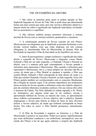 HADNU.COM 41
VIII. OS PADRÕES DA ARVORE
1. São várias as maneiras pelas quais se podem agrupar as Dez
Sephiroth Sagradas na Árvore da Vida. Não se pode dizer que determinada
forma seja mais correta que outra, pois elas servem a diferentes objetivos a
lançam muita luz sobre o significado das Sephiroth individuais, revelando-
lhes as associações e o equilíbrio.
2. São valiosas também porque permitem relacionar o sistema
decimal da Árvore com os sistemas temários, quaternários e setenários.
3. A conformação primária da Árvore consiste em três Pilares.
Observaremos nos diagramas que as Sephiroth se prestam facilmente a essa
divisão vertical tríplice, visto que estão dispostas em três colunas
(Diagrama I), denominadas Pilar da Misericórdia (à direita), Pilar da
Severidade (à esquerda) e Pilar da Suavidade ou do Equilíbrio (ao meio).
4. Antes de prosseguirmos, cumpre esclarecer o significado dos lados
direito a esquerdo da Árvore. Observando o diagrama, vemos Binah,
Geburah a Hod em seu lado esquerdo, a Chokmah, Chesed a Netzach no
direito; essa é a maneira pela qual contemplamos a Árvore quando a
utilizamos para representar o Macrocosmo. Mas, quando a utilizamos para
representar o Microcosmo, isto é, o nosso próprio ser, devemos dar-lhe as
costas, de modo que o Pilar Medial se equipare à espinha, o Pilar que
contém Binah, Geburah e Hod corresponda ao lado direito do corpo e o
Pilar que contém Chokmah, Chesed a Netzach, ao lado esquerdo. Esses três
Pilares podem também ser correlacionados com os conceitos Shushumna,
Ida a Pingala do sistema iogue. É de extrema importância nos lembrarmos
dessa reversão da Árvore quando a utilizamos como um símbolo subjetivo,
pois do contrário obteremos resultados confusos. Em sua valiosa obra sobre
a literatura da Cabala, The Holy Qabalah [A cabala sagrada], o Sr. Waite,
no frontispício, por alguma razão que só ele conhece, inverte a
apresentação habitual da Árvore; na maioria das vezes, as apresentações
desse símbolo correspondem à Árvore objetiva, não à subjetiva. Quando
empregamos a Árvore para indicar as linhas de força na aura, devemos
utilizar a Árvore subjetiva, de modo que Geburah corresponda ao braço
direito. Em todos os casos, o Pilar Medial permanece, naturalmente,
imóvel.
5. O Pilar da Severidade é negativo ou feminino, e o Pilar da
Misericórdia é positivo ou masculino. Poder-se-ia pensar superficialmente
que essas atribuições conduzem a um simbolismo incompatível, mas um
estudo dos Pilares à luz do que agora sabemos a respeito das Sephiroth
 