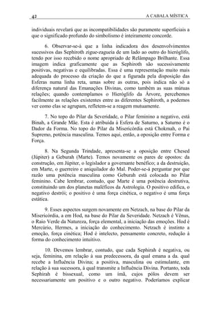 42 A CABALA MÍSTICA
individuais revelará que as incompatibilidades são puramente superficiais a
que o significado profundo do simbolismo é inteiramente concorde.
6. Observar-se-á que a linha indicadora dos desenvolvimentos
sucessivos das Sephiroth zigue-zagueia de um lado ao outro do hieróglifo,
tendo por isso recebido o nome apropriado de Relâmpago Brilhante. Essa
imagem indica graficamente que as Sephiroth são sucessivamente
positivas, negativas e equilibradas. Essa é uma representação muito mais
adequada do processo da criação do que a figurada pela disposição das
Esferas numa linha reta, umas sobre as outras, pois indica não só a
diferença natural das Emanações Divinas, como também as suas mútuas
relações; quando contemplamos o Hieróglifo da Árvore, percebemos
facilmente as relações existentes entre as diferentes Sephiroth, a podemos
ver como elas se agrupam, refletem-se a reagem mutuamente.
7. No topo do Pilar da Severidade, o Pilar feminino a negativo, está
Binah, a Grande Mãe. Esta é atribuída à Esfera de Saturno, a Saturno é o
Dador da Forma. No topo do Pilar da Misericórdia está Chokmah, o Pai
Supremo, potência masculina. Temos aqui, então, a oposição entre Forma e
Força.
8. Na Segunda Trindade, apresenta-se a oposição entre Chesed
(Júpiter) a Geburah (Marte). Temos novamente os pares de opostos: da
construção, em Júpiter, o legislador a governante benéfico; a da destruição,
em Marte, o guerreiro e aniquilador do Mal. Poder-se-á perguntar por que
razão uma potência masculina como Geburah está colocada no Pilar
feminino. Cabe lembrar, contudo, que Marte é uma potência destrutiva,
constituindo um dos planetas maléficos da Astrologia. O positivo edifica, o
negativo destrói; o positivo é uma força cinética, o negativo é uma força
estática.
9. Esses aspectos surgem novamente em Netzach, na base do Pilar da
Misericórdia, a em Hod, na base do Pilar da Severidade. Netzach é Vênus,
o Raio Verde da Natureza, força elemental, a iniciação das emoções. Hod é
Mercúrio, Hermes, a iniciação do conhecimento. Netzach é instinto a
emoção, força cinética; Hod é intelecto, pensamento concreto, redução à
forma do conhecimento intuitivo.
10. Devemos lembrar, contudo, que cada Sephirah é negativa, ou
seja, feminina, em relação à sua predecessora, da qual emana a da. qual
recebe a Influência Divina; a positiva, masculina ou estimulante, em
relação à sua sucessora, à qual transmite a Influência Divina. Portanto, toda
Sephirah é bissexual, como um ímã, cujos pólos devem ser
necessariamente um positivo e o outro negativo. Poderíamos explicar
 