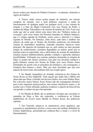 HADNU.COM 47
desses centros que chamei de Chakras Cósmicos - os planetas, elementos a
signos do Zodíaco.
4. Temos, então, nesses quatro grupos de símbolos, um sistema
completo de notação, com o qual podemos expressar o modo de
funcionamento de qualquer poder em qualquer nível, a esse sistema de
notação é a base da Magia Cerimonial com seus Nomes de Poder, e
também da Magia Talismânica e do sistema divinatório do Tarô. É por essa
razão que não se pode alterar uma única letra dos "bárbaros nomes de
evocação", pois esses nomes são fórmulas baseadas no alfabeto hebraico,
que é a língua sagrada do Ocidente, assim como o sânscrito é a língua
sagrada do Oriente. No hebraico, além disso, cada letra é também um
número, de modo que os Nomes são fórmulas numéricas; um intrincado
sistema de matemática metafísica, chamado Gematria, baseia-se nesse
princípio. Há aspectos da Gematria que eu, pelo menos no meu presente
estágio de conhecimento, considero degradados ou inúteis, posto que se
baseiam antes na superstição, mas a idéia básica do sistema de matemática
cósmica encerra indubitavelmente grandes verdades e apresenta inúmeras
possibilidades. Utilizando esse sistema, podemos desenredar as relações de
todos os modos dos fatores cósmicos, mas para isso devemos conhecer a
grafia hebraica correta dos Nomes de Poder, pois esses Nomes foram
formulados de acordo com os princípios da Gematria e, por conseguinte, a
Gematria lhes fornece a chave. Mas, por mais fascinante que seja esse
aspecto de nosso tema, não podemos dele nos ocupar agora.
5. No Mundo Arquetípico de Atziluth, conferem-se dez formas do
Nome divino às Dez Sephiroth. Todo aquele que tenha lido a Bíblia terá
observado que Deus é referido sob diversos títulos, tais como Senhor Deus,
Pai a diversos outros Nomes. Esses Nomes não são estratagemas literários
para evitar repetições desnecessárias, mas termos metafísicos exatos, e, de
acordo com o Nome utilizado, podemos conhecer o aspecto da força divina
em questão e o plano em que está operando.
6. No Mundo de Briah, são os poderosos Arcanjos que executam os
mandatos de Deus a lhes são expressão, a conferem-se às Esferas
Sephiróticas da Árvore nesse Mundo os Nomes desses dez poderosos
espíritos.
7. Em Yetzirah, acham-se os inumeráveis coros angélicos, que
executam os mandamentos divinos; a esses coros são também atribuídos às
Esferas Sephiróticas, permitindo-nos conhecer-lhes o modo e o nível de
funcionamento.
 