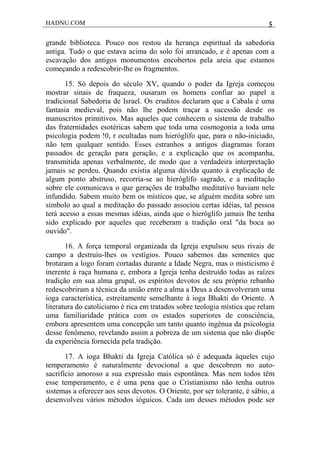 HADNU.COM 5
grande biblioteca. Pouco nos restou da herança espiritual da sabedoria
antiga. Tudo o que estava acima do solo foi arrancado, e é apenas com a
escavação dos antigos monumentos encobertos pela areia que estamos
começando a redescobrir-lhe os fragmentos.
15. Só depois do século XV, quando o poder da Igreja começou
mostrar sinais de fraqueza, ousaram os homens confiar ao papel a
tradicional Sabedoria de Israel. Os eruditos declaram que a Cabala é uma
fantasia medieval, pois não lhe podem traçar a sucessão desde os
manuscritos primitivos. Mas aqueles que conhecem o sistema de trabalho
das fraternidades esotéricas sabem que toda uma cosmogonia a toda uma
psicologia podem !0, r ocultadas num hieróglifo que, para o não-iniciado,
não tem qualquer sentido. Esses estranhos a antigos diagramas foram
passados de geração para geração, e a explicação que os acompanha,
transmitida apenas verbalmente, de modo que a verdadeira interpretação
jamais se perdeu. Quando existia alguma dúvida quanto à explicação de
algum ponto abstruso, recorria-se ao hieróglifo sagrado, e a meditação
sobre ele comunicava o que gerações de trabalho meditativo haviam nele
infundido. Sabem muito bem os místicos que, se alguém medita sobre um
símbolo ao qual a meditação do passado associou certas idéias, tal pessoa
terá acesso a essas mesmas idéias, ainda que o hieróglifo jamais lhe tenha
sido explicado por aqueles que receberam a tradição oral "da boca ao
ouvido".
16. A força temporal organizada da Igreja expulsou seus rivais de
campo a destruiu-lhes os vestígios. Pouco sabemos das sementes que
brotaram a logo foram cortadas durante a Idade Negra, mas o misticismo é
inerente à raça humana e, embora a Igreja tenha destruído todas as raízes
tradição em sua alma grupal, os espíritos devotos de seu próprio rebanho
redescobriram a técnica da união entre a alma a Deus a desenvolveram uma
ioga característica, estreitamente semelhante à ioga Bhakti do Oriente. A
literatura do catolicismo é rica em tratados sobre teologia mística que relam
uma familiaridade prática com os estados superiores de consciência,
embora apresentem uma concepção um tanto quanto ingênua da psicologia
desse fenômeno, revelando assim a pobreza de um sistema que não dispõe
da experiência fornecida pela tradição.
17. A ioga Bhakti da Igreja Católica só é adequada àqueles cujo
temperamento é naturalmente devocional a que descobrem no auto-
sacrifício amoroso a sua expressão mais espontânea. Mas nem todos têm
esse temperamento, e é uma pena que o Cristianismo não tenha outros
sistemas a oferecer aos seus devotos. O Oriente, por ser tolerante, é sábio, a
desenvolveu vários métodos ióguicos. Cada um desses métodos pode ser
 