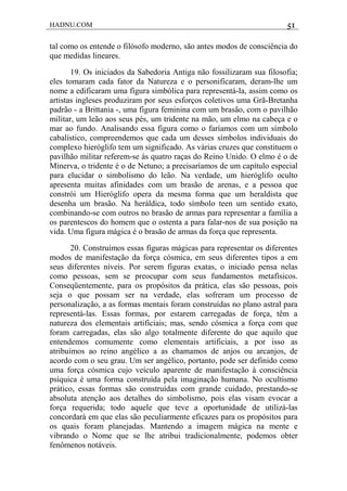 HADNU.COM 51
tal como os entende o filósofo moderno, são antes modos de consciência do
que medidas lineares.
19. Os iniciados da Sabedoria Antiga não fossilizaram sua filosofia;
eles tomaram cada fator da Natureza e o personificaram, deram-lhe um
nome a edificaram uma figura simbólica para representá-la, assim como os
artistas ingleses produziram por seus esforços coletivos uma Grã-Bretanha
padrão - a Brittania -, uma figura feminina com um brasão, com o pavilhão
militar, um leão aos seus pés, um tridente na mão, um elmo na cabeça e o
mar ao fundo. Analisando essa figura como o faríamos com um símbolo
cabalístico, compreendemos que cada um desses símbolos individuais do
complexo hieróglifo tem um significado. As várias cruzes que constituem o
pavilhão militar referem-se às quatro raças do Reino Unido. O elmo é o de
Minerva, o tridente é o de Netuno; a precisaríamos de um capítulo especial
para elucidar o simbolismo do leão. Na verdade, um hieróglifo oculto
apresenta muitas afinidades com um brasão de arenas, e a pessoa que
constrói um Hieróglifo opera da mesma forma que um heraldista que
desenha um brasão. Na heráldica, todo símbolo teen um sentido exato,
combinando-se com outros no brasão de armas para representar a família a
os parentescos do homem que o ostenta a para falar-nos de sua posição na
vida. Uma figura mágica é o brasão de armas da força que representa.
20. Construímos essas figuras mágicas para representar os diferentes
modos de manifestação da força cósmica, em seus diferentes tipos a em
seus diferentes níveis. Por serem figuras exatas, o iniciado pensa nelas
como pessoas, sem se preocupar com seus fundamentos metafísicos.
Conseqüentemente, para os propósitos da prática, elas são pessoas, pois
seja o que possam ser na verdade, elas sofreram um processo de
personalização, a as formas mentais foram construídas no plano astral para
representá-las. Essas formas, por estarem carregadas de força, têm a
natureza dos elementais artificiais; mas, sendo cósmica a força com que
foram carregadas, elas são algo totalmente diferente do que aquilo que
entendemos comumente como elementais artificiais, a por isso as
atribuímos ao reino angélico a as chamamos de anjos ou arcanjos, de
acordo com o seu grau. Um ser angélico, portanto, pode ser definido como
uma força cósmica cujo veículo aparente de manifestação à consciência
psíquica é uma forma construída pela imaginação humana. No ocultismo
prático, essas formas são construídas com grande cuidado, prestando-se
absoluta atenção aos detalhes do simbolismo, pois elas visam evocar a
força requerida; todo aquele que teve a oportunidade de utilizá-las
concordará em que elas são peculiarmente eficazes para os propósitos para
os quais foram planejadas. Mantendo a imagem mágica na mente e
vibrando o Nome que se lhe atribui tradicionalmente, podemos obter
fenômenos notáveis.
 