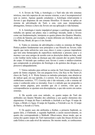 HADNU.COM 55
4. A Árvore da Vida, a Astrologia e o Tarô não são três sistemas
místicos, mas três aspectos de um mesmo sistema, a um é incompreensível
sem os outros. Apenas quando estudamos a Astrologia relativamente à
Árvore é que dispomos de um sistema filosófico. O mesmo se aplica ao
sistema de adivinhação do Tarô, a este, com suas interpretações
abrangentes, fornece a chave da Árvore em sua aplicação à vida humana.
S. A Astrologia é muito impalpável porque o astrólogo não-iniciado
trabalha em apenas um plano; mas o astrólogo iniciado, tendo a Árvore
como sua fundamentação, interpreta os quatro planos dos Quatros Mundos,
e o efeito de Saturno, por exemplo, é muito diferente em Atziluth, onde é a
Mãe Divina, Binah, do que o é em Assiah.
6. Todos os sistemas de adivinhações a todos os sistemas de Magia
Prática podem fundamentar seus princípios a sua filosofa na Árvore; todo
aquele que tenta utilizá-los sem essa chave é como a pessoa imprudente
que tem uma farmacopéia de específicos medicinais a procura curar a si
mesma e aos seus amigos de acordo com as descrições dadas na bula, onde
a dor lombar inclui todas as doenças que não causam dor na parte frontal
do corpo. O iniciado que conhece essa Árvore é como o médico-cientista
que compreende os princípios da fisiologia a da química das drogas, a as
prescreve adequadamente.
7. Vários métodos para utilizar as cartas do Tarô foram elaborados a
partir de fontes originais. Em seu pequeno livro, Lhe Key to lhe Tarot [A
chave do Tarô], A. E. Waite fornece os métodos principais, mas abstém-se
de indicar qual, em sua opinião, é o correto. Em sua valiosa tabulação do
simbolismo esotérico, 777, Crowley não é tão reticente, a dá o sistema tal
como é conhecido entre os iniciados. Esse é o método que me proponho a
seguir nestas páginas, pois acredito que ele é correto, visto que as
correspondências se ajustam sem discrepâncias, o que não ocorre em outros
sistemas.
8. De acordo com esse método., os quatro naipes do Tarô são
atribuídos aos Quatro Mundos dos cabalistas a aos quatro elementos dos
alquimistas. O naipe de Paus é atribuído a Atziluth a ao Fogo. O naipe de
Copas, a Briah e à Água. O naipe de Espadas, a Yetzirah a ao Ar. O naipe
de Ouros, a Assiah e à Terra.
9. Os quatro ases são atribuídos a Kether, a primeira Sephirah; os
quatro dois, a Chokmah, a segunda Sephirah; a assim sucessivamente, os
quatro dez correspondendo a Malkuth. Observamos, desse modo, que as
cartas dos quatro naipes do Tarô representam a ação das forças divinas em
cada Esfera a em cada nível da natureza. Do mesmo modo, se conhecemos
 