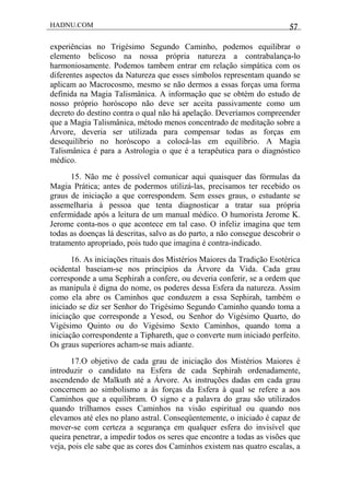 HADNU.COM 57
experiências no Trigésimo Segundo Caminho, podemos equilibrar o
elemento belicoso na nossa própria natureza a contrabalança-lo
harmoniosamente. Podemos tambem entrar em relação simpática com os
diferentes aspectos da Natureza que esses símbolos representam quando se
aplicam ao Macrocosmo, mesmo se não dermos a essas forças uma forma
definida na Magia Talismânica. A informação que se obtém do estudo de
nosso próprio horóscopo não deve ser aceita passivamente como um
decreto do destino contra o qual não há apelação. Deveríamos compreender
que a Magia Talismânica, método menos concentrado de meditação sobre a
Árvore, deveria ser utilizada para compensar todas as forças em
desequilíbrio no horóscopo a colocá-las em equilíbrio. A Magia
Talismânica é para a Astrologia o que é a terapêutica para o diagnóstico
médico.
15. Não me é possível comunicar aqui quaisquer das fórmulas da
Magia Prática; antes de podermos utilizá-las, precisamos ter recebido os
graus de iniciação a que correspondem. Sem esses graus, o estudante se
assemelharia à pessoa que tenta diagnosticar a tratar sua própria
enfermidade após a leitura de um manual médico. O humorista Jerome K.
Jerome conta-nos o que acontece em tal caso. O infeliz imagina que tem
todas as doenças lá descritas, salvo as do parto, a não consegue descobrir o
tratamento apropriado, pois tudo que imagina é contra-indicado.
16. As iniciações rituais dos Mistérios Maiores da Tradição Esotérica
ocidental baseiam-se nos princípios da Árvore da Vida. Cada grau
corresponde a uma Sephirah a confere, ou deveria conferir, se a ordem que
as manipula é digna do nome, os poderes dessa Esfera da natureza. Assim
como ela abre os Caminhos que conduzem a essa Sephirah, também o
iniciado se diz ser Senhor do Trigésimo Segundo Caminho quando toma a
iniciação que corresponde a Yesod, ou Senhor do Vigésimo Quarto, do
Vigésimo Quinto ou do Vigésimo Sexto Caminhos, quando toma a
iniciação correspondente a Tiphareth, que o converte num iniciado perfeito.
Os graus superiores acham-se mais adiante.
17.O objetivo de cada grau de iniciação dos Mistérios Maiores é
introduzir o candidato na Esfera de cada Sephirah ordenadamente,
ascendendo de Malkuth até a Árvore. As instruções dadas em cada grau
concernem ao simbolismo a às forças da Esfera à qual se refere a aos
Caminhos que a equilibram. O signo e a palavra do grau são utilizados
quando trilhamos esses Caminhos na visão espiritual ou quando nos
elevamos até eles no plano astral. Conseqüentemente, o iniciado é capaz de
mover-se com certeza a segurança em qualquer esfera do invisível que
queira penetrar, a impedir todos os seres que encontre a todas as visões que
veja, pois ele sabe que as cores dos Caminhos existem nas quatro escalas, a
 