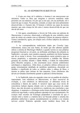 HADNU.COM 59
XI. AS SEPHIROTH SUBJETIVAS
1. Como em cima, tal é embaixo; o homem é um macrocosmo em
miniatura. Todos os fatos que integram o universo manifesto estão
presentes em sua natureza. Eis por que se diz que, em sua perfeição, ele é
maior do que os anjos. No presente, contudo, os anjos são seres plenamente
desenvolvidos e o homem não. O homem é inferior aos anjos da mesma
maneira ,que uma criança de três anos é menos desenvolvida do que um
cão de três anos.
2. Até agora, consideramos a Árvore da Vida como um epítome do
Macrocosmo, o universo, observando a utilização de seus símbolos como
meio de entrar em contato com as diferentes Esferas da natureza objetiva.
Vamos considerá-la, agora, em relação com a Esfera subjetiva da natureza
do indivíduo.
3. As correspondências tradicionais dadas por Crowley (que,
infelizmente, nunca cita suas fontes, de modo que não sabemos quando
utiliza o sistema de MacGregor Mathers a quando recorre às suas próprias
pesquisas) baseiam-se, em parte, na atribuição astrológica dos planetas às
Sephiroth e, em parte, num sumário-esquema anatômico da forma humana
que dá as costas à árvore. Essa correspondência muito primitiva para os
nossos propósitos, a representa provavelmente o trabalho das últimas
gerações de escribas; durante a Idade Média, a Cabala foi redescoberta
pelos filósofos europeus, a eles enxertaram nesse sistema simbolismos
astrológicos e alquímicos. Além disso, os próprios rabinos utilizavam um
grupo extremamente detalhado de metáforas anatômicas, discutindo em
detalhes o significado de todos os cabelos sobre a cabeça de Deus, a
mesmo as partes mais íntimas de Sua anatomia. Essas referências não
devem ser tomadas literalmente quando se aplicam à forma humana.
4. As Sephiroth, tanto em separado como em seu padrão de relações,
representam, com referência ao Macrocosmo, as fases sucessivas de
evolução, e, com referência ao Microcosmo, os diferentes níveis de
consciência a fatores do caráter. É razoável supor que esses níveis de
consciência tenham alguma relação com os centros psíquicos do corpo
físico, mas não devemos ser primitivos a medievais nas conclusões a que
chegamos. A anatomia e a fisiologia oculta foram elaboradas em detalhe na
ciência da ioga hindu, e muito podemos aprender de seus ensinamentos. Os
avanços mais recentes da Fisiologia propendem à conclusão de que o
vínculo entre a mente e a matéria deve ser buscado primar o sistema das
glândulas endócrinas e apenas secundariamente no cérebro a no sistema
nervoso central. Podemos aprender muito também dessa fonte de
 