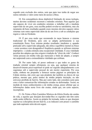 6 A CABALA MÍSTICA
seguido com exclusão dos outros, sem que para isso tenha de negar aos
outros métodos o valor como meio de acesso a Deus.
18. Em conseqüência dessa deplorável limitação de nossa teologia,
muitos devotos ocidentais recorrem a métodos orientais. Para aqueles que
são capazes de viver em condições orientais a trabalhar sob a imediata
supervisão de um guru, essa escolha poderá revelar-se satisfatória, mas ela
raramente dá bons resultados quando esses mesmos devotos seguem vários
sistemas sem outra supervisão além da de um livro a sob as condições que
regem a vida no Ocidente.
19. É por essa razão que recomendo às raças brancas o sistema
tradicional do Ocidente, pois este se adapta perfeitamente à sua
constituição física. Esse sistema produz resultados imediatos e, quando
praticado sob a supervisão adequada, não afeta o equilíbrio mental ou físico
- como acontece com desagradável freqüência quando se utilizam sistemas
impróprios - e ainda estimula uma excepcional vitalidade. É essa vitalidade
peculiar dos adeptos que deu origem à tradição do "elixir da vida". Conheci
várias pessoas em minha vida que mereciam o título de adepto, a sempre
me surpreendi com a extraordinária vitalidade que exibiam.
20. Por outro lado, só posso endossar o que todos os gurus da
tradição oriental sempre afirmaram, ou seja, que qualquer sistema de
desenvolvimento psico-espiritual só pode ser seguido adequadamente a em
segurança sob a supervisão pessoal de um mestre experiente. Por essa
razão, embora me proponha a fornecer nestas páginas os princípios da
Cabala mística, não creio que seja prudente dar também as chaves de sua
prática, mesmo que, pelos termos de minha própria iniciação, eu não
estivesse proibida de fazê-lo. Mas por outro lado, não considero justo para
com o leitor comunicar-lhe informações erradas ou deformadas. Assim, na
medida de meus conhecimentos a de minha crença, posso afirmar que as
informações dadas neste livro são exatas, ainda que, em certo aspecto,
incompletas.
21. Os Trinta a Dois Caminhos Místicos da Glória Oculta são sendas
da vida, a aqueles que desejam desvendar-lhes os segredos não têm outra
saída senão trilhá-los. Assim eu própria fui treinada, todos os que desejam
sujeitar-se à disciplina devem fazê-lo, a eu indicarei com prazer o caminho
que todo aspirante sério deverá seguir.
 