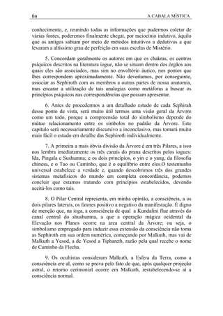 60 A CABALA MÍSTICA
conhecimento, e, reunindo todas as informações que pudermos coletar de
várias fontes, poderemos finalmente chegat, por raciocínio indutivo, àquilo
que os antigos sabiam por meio de métodos intuitivos a dedutivos a que
levaram a altíssimo grau de perfeição em suas escolas de Mistério.
5. Concordam geralmente os autores em que os chakras, os centros
psíquicos descritos na literatura iogue, não se situam dentro dos órgãos aos
quais eles são associados, mas sim no envoltório áurico, nos pontos que
lhes correspondem aproximadamente. Não deveríamos, por conseguinte,
associar as Sephiroth com os membros a outras partes de nossa anatomia,
mas encarar a utilização de tais analogias como metáforas a buscar os
princípios psíquicos nas correspondências que possam apresentar.
6. Antes de procedermos a um detalhado estudo de cada Sephirah
desse ponto de vista, será muito útil termos uma visão geral da Árvore
como um todo, porque a compreensão total do simbolismo depende do
mútuo relacionamento entre os símbolos no padrão da Árvore. Este
capítulo será necessariamente discursivo a inconclusivo, mas tomará muito
mais fácil o estudo em detalhe das Sephiroth individualmente.
7. A primeira a mais óbvia divisão da Árvore é em três Pilares, a isso
nos lembra imediatamente os três canais do prana descritos pelos iogues:
Ida, Pingala e Sushumna; e os dois princípios, o yin e o yang, da filosofia
chinesa, e o Tao ou Caminho, que é o equilíbrio entre eles.O testemunho
universal estabelece a verdade e, quando descobrimos três dos grandes
sistemas metafísicos do mundo em completa concordância, podemos
concluir que estamos tratando com princípios estabelecidos, devendo
aceitá-los como tais.
8. O Pilar Central representa, em minha opinião, a consciência, a os
dois pilares laterais, os fatores positivo a negativo da manifestação. É digno
de menção que, na ioga, a consciência de qual a Kundalini flue através do
canal central do shushumna, a que a operação mágica ocidental da
Elevação nos Planos ocorre na area central da Árvore; ou seja, o
simbolismo empregado para induzir essa extensão da consciência não toma
as Sephiroth em sua ordem numérica, começando por Malkuth, mas vai de
Malkuth a Yesod, a de Yesod a Tiphareth, razão pela qual recebe o nome
de Caminho da Flecha.
9. Os ocultistas consideram Malkuth, a Esfera da Terra, como a
consciência ere al, como se prova pelo fato de que, após qualquer projeção
astral, o retorno cerimonial ocorre em Malkuth, restabelecendo-se aí a
consciência normal.
 