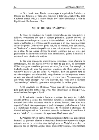 64 A CABALA MÍSTICA
da Severidade, com Binah em seu topo, é o princípio feminino, o
Pingala dos hindus e o Yang dos chineses; o Pilar da Misericórdia, com
Chokmah em seu topo, é o Ida dos hindus e o Yin dos chineses; e o Pilar do
Equilíbrio é Shushumna e o Tao.
XII. OS DEUSES DA ÁRVORE
1. Todos os estudantes da religião comparada a de seu ramo pobre, o
folclore, concordam em que o homem primitivo, quando observa os
fenômenos naturais que o cercam a tenta analisá-los, os atribui à ação de
seres semelhantes a si próprio quanto à natureza a ao tipo, mas superiores
quanto ao poder. Como não os podia ver, ele os chamou, com certa razão,
de "invisíveis"; a como não podia ver a sua própria mente durante a vida,
ou a alma de seu amigo depois da morte, concluiu que os seres que
produziram os fenômenos naturais eram semelhantes, quanto à natureza, à
mente e à alma - invisíveis a ativas.
2. Eis uma concepção aparentemente primitiva, como afirmam os
antropólogos, mas sua rudeza deve-se ao fato de que estes, ao traduzirem
idéias selvagens, escolhem palavras de acepções rudes. Por exemplo, a
tradução-padrão de uma das principais escrituras da China refere-se ao
venerável filósofo Lao-Tsé como "O Velhote". Isso soa cômico para os
ouvidos europeus, mas não está tão longe de outra escritura que teve a sorte
de cair nas mãos de tradutores que a reverenciavam - "A menos que vos
convertais numa criança". Não sou sinóloga, mas creio que a tradução
"eterna criança" teria sido igualmente apropriada a de melhor gosto.
3. Há um ditado nos Mistérios: "Cuida para não blasfemares o Nome
pelo qual o próximo conhece seu Deus, pois, se não fazes tal coisa por Alá,
também não o fazes por Adonai."
4. E, ademais, estaria o homem primitivo tão longe da verdade
quando atribuiu a causa dos fenômenos naturais a atividades da mesma
natureza que a dos processos mentais da mente humana, mas num arco
superior? Não é esse o ponto para o qual convergem gradualmente a física
e a metafísica? Supondo que tivéssemos de reformular a afirmação do
filósofo selvagem e dizer "A natureza essencial do homem é semelhante à
de seu Criador", receberíamos nós a pecha de blasfemos a tolos?
5. Podemos personificar as forças naturais nos termos da consciência
humana; ou podemos abstrair a consciência humana nos termos das forças
naturais; ambos os procedimentos são legítimos na Metafísica oculta, e o
processo não só oferece algumas pistas muito interessantes, como também
 