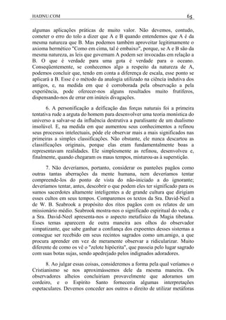 HADNU.COM 65
algumas aplicações práticas de muito valor. Não devemos, contudo,
cometer o erro do tolo a dizer que A e B quando entendemos que A é da
mesma natureza que B. Mas podemos também aproveitar legitimamente o
axioma hermético "Como em cima, tal é embaixo", porque, se A e B são da
mesma natureza, as leis que governam A podem ser invocadas em relação a
B. O que é verdade para uma gota é verdade para o oceano.
Conseqüentemente, se conhecemos algo a respeito da natureza de A,
podemos concluir que, tendo em conta a diferença de escala, esse ponto se
aplicará a B. Esse é o método da analogia utilizado na ciência indutiva dos
antigos, e, na medida em que é corroborada pela observação a pela
experiência, pode oferecer-nos alguns resultados muito frutíferos,
dispensando-nos de errar em inúteis divagações.
6. A personificação a deificação das forças naturais foi a primeira
tentativa rude a arguta do homem para desenvolver uma teoria monística do
universo a salvar-se da influência destrutiva a paralisante de um dualismo
insolúvel. E, na medida em que aumentou seus conhecimentos a refinou
seus processos intelectuais, pôde ele observar mais a mais significados nas
primeiras a simples classificações. Não obstante, ele nunca descartou as
classificações originais, porque elas eram fundamentalmente boas a
representavam realidades. Ele simplesmente as refinou, desenvolveu e,
finalmente, quando chegaram os maus tempos, misturou-as à superstição.
7. Não deveríamos, portanto, considerar os panteões pagãos como
outras tantas aberrações da mente humana, nem deveríamos tentar
compreende-los do ponto de vista do não-iniciado a do ignorante;
deveríamos tentar, antes, descobrir o que podem eles ter significado para os
sumos sacerdotes altamente inteligentes a de grande cultura que dirigiam
esses cultos em seus tempos. Comparemos os textos da Sra. David-Neel a
de W. B. Seabrook a propósito dos ritos pagãos com os relatos de um
missionário médio. Seabrook mostra-nos o significado espiritual do vodu, e
a Sra. David-Neel apresenta-nos o aspecto metafísico da Magia tibetana.
Esses temas aparecem de outra maneira aos olhos do observador
simpatizante, que sabe ganhar a confiança dos expoentes desses sistemas a
consegue ser recebido em seus recintos sagrados como um.amigo, a que
procura aprender em vez de meramente observar a ridicularizar. Muito
diferente de como os vê o "zelote hipócrita", que passeia pelo lugar sagrado
com suas botas sujas, sendo apedrejado pelos indignados adoradores.
8. Ao julgar essas coisas, consideremos a forma pela qual veríamos o
Cristianismo se nos aproximássemos dele da mesma maneira. Os
observadores alheios concluiriam provavelmente que adoramos um
cordeiro, e o Espírito Santo forneceria algumas interpretações
espetaculares. Devemos conceder aos outros o direito de utilizar metáforas
 