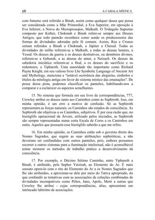68 A CABALA MÍSTICA
com Saturno será referido a Binah, assim como qualquer deusa que possa
ser considerada como a Mãe Primordial, a Eva Superior, em oposição à
Eva Inferior, a Noiva do Microprosopos, Malkuth. O Triângulo Supremo
composto por Kether, Chokmah e Binah refere-se sempre aos Deuses
Antigos, que todo panteão reconhece como sendo os predecessores das
formas de divindades adoradas pela fé comum. Assim, Rea e Cronos
seriam referidos a Binah a Chokmah, a Júpiter a Chesed. Todas as
divindades do milho referem-se a Malkuth, a todas as deusas lunares, a
Yesod. Os deuses da guerra a os deuses destrutivos, ou demônios divinos,
referem-se a Geburah, a as deusas do amor, a Netzach. Os deuses da
sabedoria iniciática referem-se a Hod, a os deuses do sacrifício e os
redentores, a Tiphareth. Uma autoridade tão importante como Richard
Payne Knight, em seu valioso livro Lhe Symbolic Language of Ancient Art
and Mythology, menciona a "notável ocorrência das alegorias, símbolos e
títulos da mitologia antiga em favor do sistema místico das emanações". De
posse dessa pista, podemos classificar os panteões, habilitando-nos a
comparar e a esclarecer os aspectos semelhantes.
15. No sistema que formula em seu livro de correspondências, 777,
Crowley atribui os deuses tanto aos Caminhos como às Sephiroth. Isso, em
minha opinião, é um erro a motivo de confusão. Só as Sephiroth
representam as forças naturais; os Caminhos são estados de consciência. As
Sephiroth são objetivas a os Caminhos, subjetivos. É por essa razão que, no
hieróglifo operacional da Árvore, utilizado pelos iniciados, as Sephiroth
são sempre representadas numa certa Escala de Cores a os Caminhos em
outra. Aqueles que possuem esse hieróglifo saberão a que me refiro.
16. Em minha opinião, os Caminhos estão sob o governo direto dos
Nomes Sagrados, que regem as suas atribuições sephiróticas, a não
deveriam ser confundidos com outros panteões, pois, embora possamos
recorrer a outros sistemas para a iluminação intelectual, não é aconselhável
tentar misturar os métodos de trabalho prático a desenvolvimento da
consciência.
17. Por exemplo, o Décimo Sétimo Caminho, entre Tiphareth a
Binah, é atribuído, pela Sepher Yetzirah, ao Elemento do Ar. É mais
sensato opera-lo com o rito do Elemento do Ar a os Nomes Sagrados que
lhe são atribuídos, a aproximar-se dele por meio do Tattva apropriado, do
que confundir as tentativas com as associações de coleções combinadas de
divindades incompatíveis como Pólux, Jano, Apolo, Merti a outras que
Crowley lhe atribui - cujas correspondências, alias, apresentam um
intrincado labirinto de associações.
 