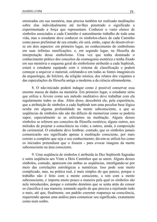 HADNU.COM 71
enraizadas em sua memória, mas precisa também ter realizado meditações
sobre elas individualmente até ter-lhes penetrado o significado a
experimentado a força que representam. Conhecer o vasto elenco de
símbolos associados a cada Caminho é naturalmente trabalho de toda uma
vida, mas o estudante deve conhecer os símbolos-chave de cada Caminho
como passo preliminar de seu estudo; ele será, então, capaz de desenvolver-
se em dois aspectos: em primeiro lugar, no conhecimento do simbolismo
em suas infinitas ramificações; e, em segundo lugar, na filosofia da
interpretação desse simbolismo. Uma vez que tenha dominado o
conhecimento prático dos conceitos da cosmogonia esotérica e tenha fixado
em sua memória o esquema geral do simbolismo atribuído a cada Sephirah,
estará o estudante equipado com o sistema de classificação e poderá
começar a arquivar o material, coletando-o em todas as fontes imagináveis
da arqueologia, do folclore, da religião mística, dos relatos dos viajantes a
das especulações da filosofia antiga a moderna a da ciência ultramoderna.
8. O não-iniciado poderá indagar como é possível conservar essa
enorme massa de dados na memória. Em primeiro lugar, o estudante sério
que utiliza a Árvore como seu método meditativo deve trabalhar com ela
regularmente todos os dias. Além disso, descobrirá ele, pela experiência,
que a atribuição de símbolos a cada Sephirah tem uma peculiar base lógica
oculta em alguma profundidade na mente subconsciente, a que as
seqüências de símbolos não são tão difíceis de memorizar como se poderia
supor, especialmente se as utilizamos na meditação. Alguns desses
símbolos se referem aos conceitos da filosofia esotérica; alguns outros, aos
métodos de projetar a consciência na visão; a outros, ainda, à composição
do cerimonial. O estudante deve lembrar, contudo, que os símbolos jamais
comunicarão seu significado apenas à meditação consciente, por mais
correto a completo que seja o seu conhecimento; devem-se utilizá-los como
os iniciados pretendiam que o fossem - para evocar imagens da mente
subconsciente na área consciente.
9. Uma seqüência de símbolos é atribuída às Dez Sephiroth Sagradas
e outra seqüência aos Vinte a Dois Caminhos que as unem. Alguns desses
símbolos, contudo, aparecem em ambas as seqüências, interligando-se por
meio das correlações astrológicas a numéricas. Isso pode soar muito
complicado, mas, na prática real, é mais simples do que parece, porque o
trabalho não é feito com a mente consciente, a sim com a mente
subconsciente, e importa muito pouco a maneira pela qual os símbolos são
nela introduzidos, porque o estranho demônio que se senta atrás do censor
os classifica à sua maneira, tomando aquilo de que precisa a rejeitando tudo
o mais, até que, finalmente, um padrão coerente reapareça na consciência,
requerendo apenas uma análise para comunicar seu significado, exatamente
como num sonho.
 