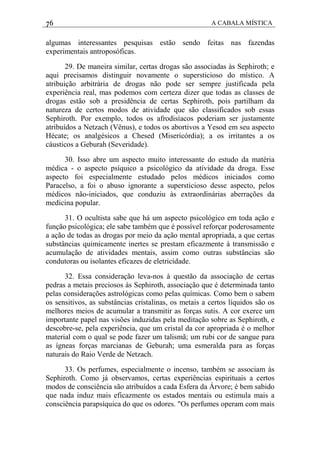 76 A CABALA MÍSTICA
algumas interessantes pesquisas estão sendo feitas nas fazendas
experimentais antroposóficas.
29. De maneira similar, certas drogas são associadas às Sephiroth; e
aqui precisamos distinguir novamente o supersticioso do místico. A
atribuição arbitrária de drogas não pode ser sempre justificada pela
experiência real, mas podemos com certeza dizer que todas as classes de
drogas estão sob a presidência de certas Sephiroth, pois partilham da
natureza de certos modos de atividade que são classificados sob essas
Sephiroth. Por exemplo, todos os afrodisíacos poderiam ser justamente
atribuídos a Netzach (Vênus), e todos os abortivos a Yesod em seu aspecto
Hécate; os analgésicos a Chesed (Misericórdia); a os irritantes a os
cáusticos a Geburah (Severidade).
30. Isso abre um aspecto muito interessante do estudo da matéria
médica - o aspecto psíquico a psicológico da atividade da droga. Esse
aspecto foi especialmente estudado pelos médicos iniciados como
Paracelso, a foi o abuso ignorante a supersticioso desse aspecto, pelos
médicos não-iniciados, que conduziu às extraordinárias aberrações da
medicina popular.
31. O ocultista sabe que há um aspecto psicológico em toda ação e
função psicológica; ele sabe também que é possível reforçar poderosamente
a ação de todas as drogas por meio da ação mental apropriada, a que certas
substâncias quimicamente inertes se prestam eficazmente à transmissão e
acumulação de atividades mentais, assim como outras substâncias são
condutoras ou isolantes eficazes de eletricidade.
32. Essa consideração leva-nos à questão da associação de certas
pedras a metais preciosos às Sephiroth, associação que é determinada tanto
pelas considerações astrológicas como pelas químicas. Como bem o sabem
os sensitivos, as substâncias cristalinas, os metais a certos líquidos são os
melhores meios de acumular a transmitir as forças sutis. A cor exerce um
importante papel nas visões induzidas pela meditação sobre as Sephiroth, e
descobre-se, pela experiência, que um cristal da cor apropriada é o melhor
material com o qual se pode fazer um talismã; um rubi cor de sangue para
as ígneas forças marcianas de Geburah; uma esmeralda para as forças
naturais do Raio Verde de Netzach.
33. Os perfumes, especialmente o incenso, também se associam às
Sephiroth. Como já observamos, certas experiências espirituais a certos
modos de consciência são atribuídos a cada Esfera da Árvore; é bem sabido
que nada induz mais eficazmente os estados mentais ou estimula mais a
consciência parapsíquica do que os odores. "Os perfumes operam com mais
 