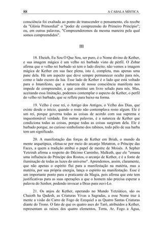 88 A CABALA MÍSTICA
consciência foi exaltada ao ponto de transcender o pensamento, ela recebe
da "Glória Primordial" o "poder de compreensão do Primeiro Princípio";
ou, em outras palavras, "Compreenderemos da mesma maneira pela qual
somos compreendidos".
III
18. Eheieh, Eu Sou O Que Sou, ser puro, é o Nome divino de Kether,
e sua imagem mágica é um velho rei barbado visto de pèrfil. O Zohar
afirma que o velho rei barbado só tem o lado direito; não vemos a imagem
mágica de Kether em sua face plena, isto é, completa, mas apenas uma
pane dela. Há um aspecto que deve sempre permanecer oculto para nós,
como o lado escuro da lua. Esse lado de Kether é o lado que está voltado
para o Imanifesto, que a natureza de nossa consciência manifesta nos
impede de compreender, a que constitui um livro selado para nós. Mas,
aceitando essa linútação, podemos contemplar o aspecto de Kether, o perfil
do velho rei barbado, que se reflete para baixo na forma.
19. Velho é esse rei, o Antigo dos Antigos, o Velho dos Dias, que
existe desde o início, quando o rosto não contemplava rosto algum. Ele é
um rei, porque governa todas as coisas de acordo com sua suprema e
inquestionável verdade. Em outras palavras, é a natureza de Kether que
condiciona todas as coisas, porque todas as coisas surgiram dela. Ele é
barbado porque, no curioso simbolismo dos rabinos, todo pêlo de sua barba
tem um significado.
20. A manifestação das forças de Kether em Briah, o mundo da
mente arquetípica, efetua-se por meio do arcanjo Metatron, o Príncipe das
Faces, a quem a tradição atribui o papel de mestre de Moisés. A Sepher
Yetzirah afirma a respeito do Décimo Caminho, Malkuth, que ele "emana
uma influéncia do Príncipe dos Rostos, o arcanjo de Kether, e é a fonte de
iluminação de todas as luzes do universo". Aprendemos, assim, claramente,
que não apenas o espírito flui para a manifestação na matéria, mas a
matéria, por sua própria energia, lança o espírito na manifestação. Esse é
um importante ponto para o praticante da Magia, pois afirma que este tem
justificativas para as suas operações a que o homem não precisa esperar a
palavra do Senhor, podendo invocar a Deus para ouvi-Lo.
21. Os anjos de Kether, operando no Mundo Yetziático, são os
Chaioth ha Qadesh, as Criaturas Vivas a Sagradas, a esse Nome traz à
mente a visão do Carro de Fogo de Ezequiel a as Quatro Santas Criaturas
diante do Trono. O fato de que os quatro ases do Tarô, atribuídos a Kether,
representam as raízes dos quatro elementos, Terra, Ar, Fogo a Água,
 