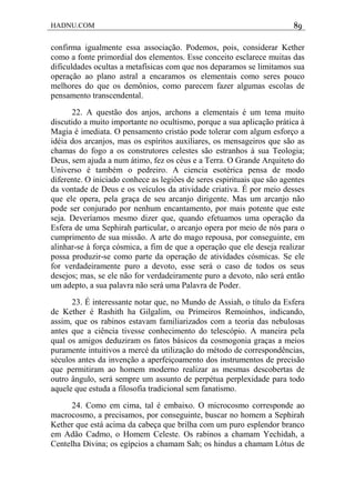 HADNU.COM 89
confirma igualmente essa associação. Podemos, pois, considerar Kether
como a fonte primordial dos elementos. Esse conceito esclarece muitas das
dificuldades ocultas a metafísicas com que nos deparamos se limitamos sua
operação ao plano astral a encaramos os elementais como seres pouco
melhores do que os demônios, como parecem fazer algumas escolas de
pensamento transcendental.
22. A questão dos anjos, archons a elementais é um tema muito
discutido a muito importante no ocultismo, porque a sua aplicação prática à
Magia é imediata. O pensamento cristáo pode tolerar com algum esforço a
idéia dos arcanjos, mas os espíritos auxiliares, os mensageiros que são as
chamas do fogo a os construtores celestes são estranhos à sua Teologia;
Deus, sem ajuda a num átimo, fez os céus e a Terra. O Grande Arquiteto do
Universo é também o pedreiro. A ciencia esotérica pensa de modo
diferente. O iniciado conhece as legiôes de seres espirituais que são agentes
da vontade de Deus e os veículos da atividade criativa. É por meio desses
que ele opera, pela graça de seu arcanjo dirigente. Mas um arcanjo não
pode ser conjurado por nenhum encantamento, por mais potente que este
seja. Deveríamos mesmo dizer que, quando efetuamos uma operação da
Esfera de uma Sephirah particular, o arcanjo opera por meio de nós para o
cumprimento de sua missão. A arte do mago repousa, por conseguinte, em
alinhar-se à força cósmica, a fim de que a operação que ele deseja realizar
possa produzir-se como parte da operação de atividades cósmicas. Se ele
for verdadeiramente puro a devoto, esse será o caso de todos os seus
desejos; mas, se ele não for verdadeiramente puro a devoto, não será então
um adepto, a sua palavra não será uma Palavra de Poder.
23. É interessante notar que, no Mundo de Assiah, o título da Esfera
de Kether é Rashith ha Gilgalim, ou Primeiros Remoinhos, indicando,
assim, que os rabinos estavam familiarizados com a teoria das nebulosas
antes que a ciência tivesse conhecimento do telescópio. A maneira pela
qual os amigos deduziram os fatos básicos da cosmogonia graças a meios
puramente intuitivos a mercé da utilização do método de correspondências,
séculos antes da invenção a aperfeiçoamento dos instrumentos de precisão
que permitiram ao homem moderno realizar as mesmas descobertas de
outro ângulo, será sempre um assunto de perpétua perplexidade para todo
aquele que estuda a filosofia tradicional sem fanatismo.
24. Como em cima, tal é embaixo. O microcosmo corresponde ao
macrocosmo, a precisamos, por conseguinte, buscar no homem a Sephirah
Kether que está acima da cabeça que brilha com um puro esplendor branco
em Adão Cadmo, o Homem Celeste. Os rabinos a chamam Yechidah, a
Centelha Divina; os egípcios a chamam Sah; os hindus a chamam Lótus de
 