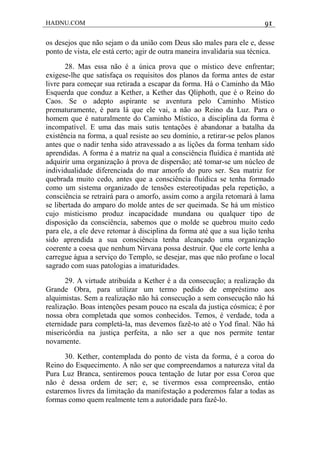 HADNU.COM 91
os desejos que não sejam o da união com Deus são males para ele e, desse
ponto de vista, ele está certo; agir de outra maneira invalidaria sua técnica.
28. Mas essa não é a única prova que o místico deve enfrentar;
exigese-lhe que satisfaça os requisitos dos planos da forma antes de estar
livre para começar sua retirada a escapar da forma. Há o Caminho da Mão
Esquerda que conduz a Kether, a Kether das Qliphoth, que é o Reino do
Caos. Se o adepto aspirante se aventura pelo Caminho Místico
prematuramente, é para lá que ele vai, a não ao Reino da Luz. Para o
homem que é naturalmente do Caminho Místico, a disciplina da forma é
incompatível. E uma das mais sutis tentações é abandonar a batalha da
existência na forma, a qual resiste ao seu domínio, a retirar-se pelos planos
antes que o nadir tenha sido atravessado a as lições da forma tenham sido
aprendidas. A forma é a matriz na qual a consciência fluídica é mantida até
adquirir uma organização à prova de dispersão; até tomar-se um núcleo de
individualidade diferenciada do mar amorfo do puro ser. Sea matriz for
quebrada muito cedo, antes que a consciência fluídica se tenha formado
como um sistema organizado de tensões estereotipadas pela repetição, a
consciência se retrairá para o amorfo, assim como a argila retomará à lama
se libertada do amparo do molde antes de ser queimada. Se há um místico
cujo misticismo produz incapacidade mundana ou qualquer tipo de
disposição da consciência, sabemos que o molde se quebrou muito cedo
para ele, a ele deve retomar à disciplina da forma até que a sua lição tenha
sido aprendida a sua consciência tenha alcançado uma organização
coerente a coesa que nenhum Nirvana possa destruir. Que ele corte lenha a
carregue água a serviço do Templo, se desejar, mas que não profane o local
sagrado com suas patologias a imaturidades.
29. A virtude atribuída a Kether é a da consecução; a realização da
Grande Obra, para utilizar um termo pedido de empréstimo aos
alquimistas. Sem a realização não há consecução a sem consecução não há
realização. Boas intenções pesam pouco na escala da justiça cósmica; é por
nossa obra completada que somos conhecidos. Temos, é verdade, toda a
eternidade para completá-la, mas devemos fazê-to até o Yod final. Não há
misericórdia na justiça perfeita, a não ser a que nos permite tentar
novamente.
30. Kether, contemplada do ponto de vista da forma, é a coroa do
Reino do Esquecimento. A não ser que compreendamos a natureza vital da
Pura Luz Branca, sentiremos pouca tentação de lutar por essa Coroa que
não é dessa ordem de ser; e, se tivermos essa compreensão, entáo
estaremos livres da limitação da manifestação a poderemos falar a todas as
formas como quem realmente tem a autoridade para fazê-lo.
 
