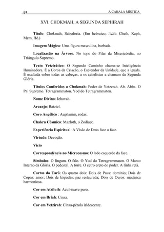 92 A CABALA MÍSTICA
XVI. CHOKMAH, A SEGUNDA SEPHIRAH
Título: Chokmah, Sabedoria. (Em hebraico, ‫:חכמה‬ Cheth, Kaph,
Mem, Hé.)
Imagem Mágica: Uma figura masculina, barbada.
Localização na Árvore: No topo do Pilar da Misericórdia, no
Triângulo Supremo.
Texto Yetzirático: O Segundo Caminho chama-se Inteligência
Iluminadora. É a Coroa da Criação, o Esplendor da Unidade, que a iguala.
É exaltada sobre todas as cabeças, a os cabalistas a chamam de Segunda
Glória.
Títulos Conferidos a Chokmah: Poder de Yetzerah. Ab. Abba. O
Pai Supremo. Tetragrammaton. Yod do Tetragrammaton.
Nome Divino: Jehovah.
Arcanjo: Ratziel.
Coro Angélico : Auphanim, rodas.
Chakra Cósmico: Mazloth, o Zodíaco.
Experiência Espiritual: A Visão de Deus face a face.
Virtude: Devoção.
Vício
Correspondéncia no Microcosmo: O lado esquerdo da face.
Símbolos: O lingam. O falo. O Yod do Tetragrammaton. O Manto
Interno da Glória. O pedestal. A torre. O cetro ereto do poder. A linha reta.
Cartas do Tarô: Os quatro dois: Dois de Paus: domínio; Dois de
Copas: amor; Dois de Espadas: paz restaurada; Dois de Ouros: mudança
harmoniosa.
Cor em Atziluth: Azul-suave puro.
Cor em Briah: Cinza.
Cor em Yetzirah: Cinza-pérola iridescente.
 