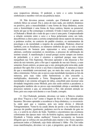 HADNU.COM 95
seus respectivos idiomas. O pedestal, a torre e o cetro levantado
simbolizam o membro viril em sua potência maior.
10. Não devemos pensar, contudo, que Chokmah é apenas um
símbolo fálico ou sexual. Ela é, antes de mais nada, um símbolo dinâmico
ou positivo, pois a masculinidade é uma forma de força dinâmica, assim
com a feminilidade é uma forma de força estática, latente ou potencial,
inerte até que se lhe comunique o estímulo. O todo é maior do que a parte,
a Chokmah e Binah são o todo de que o sexo é uma parte. Compreendendo
a relação existente entre o sexo e a força polarizante como um todo,
descobrimos a chave para a correta compreensão desse aspecto da natureza,
a podemos avaliar, no contexto do padrão cósmico, os ensinamentos da
psicologia a da moralidade a respeito da sexualidade. Podemos observar
também, com os freudianos, os inúmeros símbolos de que se vale a mente
subconsciente do homem para representar o sexo, compreendendo,
ademais, conforme assinalam os moralistas, o processo de sublimação do
instinto sexual. A manifestação é sexual porque ocorre sempre em termos
de polaridade; e o sexo é cósmico a espiritual porque suas raízes
mergulham nas Três Supremas. Devemos aprender a não dissociar a flor
aérea da raiz terrestre, pois a flor que é separada de sua raiz fenece, a suas
sementes ficam estéreis, ao passo que a raiz, protegida pela terra-mãe, pode
produzir flor após flor a levar o seu fruto à maturidade. A natureza é maior
do que a moralidade convencional, que, no mais das vezes, não passa de
tabu a totemismo. Felizes sáo os povos cuja moralidade incorpora as leis da
natureza, pois suas vidas serão harmoniosas a eles crescerão e,
multiplicados, dominarão a Terra. Desgraçados são os povos cuja
moralidade é um sistema selvagem de tabus, concebido para incensar uma
divindade imaginária como Moloch, pois eles serão estéreis a pecadores; a
desgraçados também são os povos cuja moralidade ultraja a santidade dos
processos naturais a que, ao arrancarem a flor, não prestam atenção ao
fruto, pois seu corpo será doente e o seu Estado, corrupto.
11. Em Chokmah, portanto, devemos ver tanto a Palavra criadora
que disse "Faça-se a luz" como o lingam de Siva e o falo adorado pelas
bacantes. Devemos aprender a reconhecer a força dinâmica, e a reverenciá-
la, onde quer que a vejamos, pois seu nome divino é Jehovah
Tetragrammaton. Vemo-la na cauda aberta do pavão a na iridescéncia do
pescoço do pombo; igualmente, podemos ouvi-la no chamado do gato no
cio, e a senti-la no cheiro do bode. Também a encontramos nas aventuras
colonizantes das épocas mais viris da história inglesa, especialmente as de
Elizabeth a Vitória ambas mulheres! Vemo-la novamente no homem
diligente que se esforça em sua profissão para manter o lar. Esses aspectos
pertencem todos a Chokmah, cujo título adicional é Abba - Pai. Em todas
essas manifestações, devemos ver o pai, o progenitor, que dá vida ao não-
 