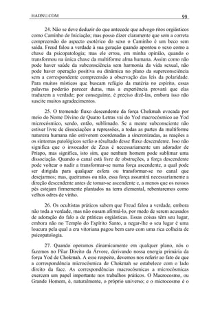 HADNU.COM 99
24. Não se deve deduzir do que antecede que advogo ritos orgiásticos
como Caminho de Iniciação; mas posso dizer claramente que sem a correta
compreensão do aspecto esotérico do sexo o Caminho é um beco sem
saída. Freud falou a verdade à sua geração quando apontou o sexo como a
chave da psicopatologia; mas ele errou, em minha opinião, quando o
transformou na única chave da multiforme alma humana. Assim como não
pode haver saúde da subconsciência sem harmonia da vida sexual, não
pode haver operação positiva ou dinâmica no plano da superconsciência
sem a correspondente compreensão a observação das leis da polaridade.
Para muitos místicos que buscam refúgio da matéria no espírito, essas
palavras poderáo parecer duras, mas a experiência provará que elas
traduzem a verdade; por conseguinte, é preciso dizê-las, embora isso não
suscite muitos agradecimentos.
25. O tremendo fluxo descendente da força Chokmah evocada por
meio do Nome Divino de Quatro Letras vai do Yod macrocósmico ao Yod
microcósmico, sendo, então, sublimado. Se a mente subconsciente não
estiver livre de dissociações a repressôes, a todas as partes da multiforme
natureza humana não estiverem coordenadas a sincronizadas, as reações a
os sintomas patológicos serão o rèsultado desse fluxo descendente. Isso não
significa que o invocador de Zeus é necessariamente um adorador de
Priapo, mas significa, isto sim, que nenhum homem pode sublimar uma
dissociação. Quando o canal está livre de obstruções, a força descendente
pode voltear o nadir a transformar-se numa força ascendente, a qual pode
ser dirigida para qualquer esfera ou transformar-se no canal que
desejarmos; mas, queiramos ou não, essa força assumirá necessariamente a
direção descendente antes de tomar-se ascendente e, a menos que os nossos
pés estejam firmemente plantados na terra elemental, rebentaremos como
velhos odres de vinho.
26. Os ocultistas práticos sabem que Freud falou a verdade, embora
não toda a verdade, mas não ousam afirmá-lo, por medo de serem acusados
de adoração do falo a de práticas orgiásticas. Essas coisas têm seu lugar,
embora não no Templo do Espírito Santo, a negar-lhe o seu lugar é uma
loucura pela qual a era vitoriana pagou bem caro com uma rica colheita de
psicopatologia.
27. Quando operamos dinamicamente em qualquer plano, nós o
fazemos no Pilar Direito da Árvore, derivando nossa energia primária da
força Yod de Chokmah. A esse respeito, devemos nos referir ao fato de que
a correspondência microcósmica de Chokmah se estabelece com o lado
direito da face. As correspondências macrocósmicas a microcósmicas
exercem um papel importante nos trabalhos práticos. O Macrocosmo, ou
Grande Homem, é, naturalmente, o próprio universo; e o microcosmo é o
 