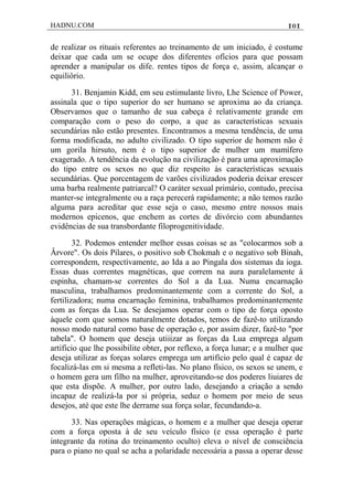 HADNU.COM 101
de realizar os rituais referentes ao treinamento de um iniciado, é costume
deixar que cada um se ocupe dos diferentes ofícios para que possam
aprender a manipular os dife. rentes tipos de força e, assim, alcançar o
equiliôrio.
31. Benjamin Kidd, em seu estimulante livro, Lhe Science of Power,
assinala que o tipo superior do ser humano se aproxima ao da criança.
Observamos que o tamanho de sua cabeça é relativamente grande em
comparação com o peso do corpo, a que as características sexuais
secundárias não estão presentes. Encontramos a mesma tendência, de uma
forma modificada, no adulto civilizado. O tipo superior de homem não é
um gorila hirsuto, nem é o tipo superior de mulher um mamífero
exagerado. A tendência da evolução na civilização é para uma aproximação
do tipo entre os sexos no que diz respeito às características sexuais
secundárias. Que porcentagem de varões civilizados poderia deixar erescer
uma barba realmente patriarcal? O caráter sexual primário, contudo, precisa
manter-se integralmente ou a raça perecerá rapidamente; a não temos razão
alguma para acreditar que esse seja o caso, mesmo entre nossos mais
modernos epicenos, que enchem as cortes de divórcio com abundantes
evidências de sua transbordante filoprogenitividade.
32. Podemos entender melhor essas coisas se as "colocarmos sob a
Ârvore". Os dois Pilares, o positivo sob Chokmah e o negativo sob Binah,
correspondem, respectìvamente, ao Ida a ao Pingala dos sistemas da ioga.
Essas duas correntes magnéticas, que correm na aura paralelamente à
espinha, chamam-se correntes do Sol a da Lua. Numa encarnação
masculina, trabalhamos predominantemente com a corrente do Sol, a
fertilizadora; numa encarnação feminina, trabalhamos predominantemente
com as forças da Lua. Se desejamos operar com o tipo de força oposto
àquele com que somos naturalmente dotados, temos de fazê-to utilizando
nosso modo natural como base de operação e, por assim dizer, fazê-to "por
tabela". O homem que deseja utiiizar as forças da Lua emprega algum
artifício que lhe possibilite obter, por reflexo, a força lunar; e a mulher que
deseja utilizar as forças solares emprega um artifício pelo qual é capaz de
focalizá-las em si mesma a refleti-las. No plano físico, os sexos se unem, e
o homem gera um filho na mulher, aproveitando-se dos poderes liuiares de
que esta dispõe. A mulher, por outro lado, desejando a criação a sendo
incapaz de realizá-la por si própria, seduz o homem por meio de seus
desejos, até que este lhe derrame sua força solar, fecundando-a.
33. Nas operações mágicas, o homem e a mulher que deseja operar
com a força oposta à de seu veículo físico (e essa operação é parte
integrante da rotina do treinamento oculto) eleva o nível de consciência
para o piano no qual se acha a polaridade necessária a passa a operar desse
 