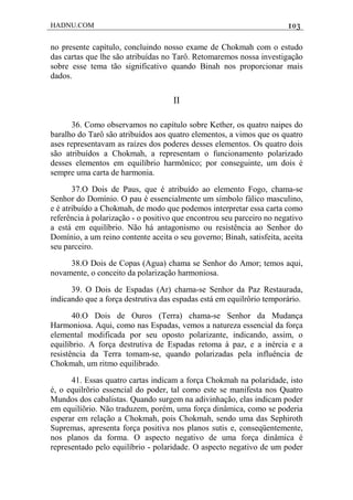 HADNU.COM 103
no presente capítulo, concluindo nosso exame de Chokmah com o estudo
das cartas que lhe são atribuídas no Tarô. Retomaremos nossa investigação
sobre esse tema tão significativo quando Binah nos proporcionar mais
dados.
II
36. Como observamos no capítulo sobre Kether, os quatro naipes do
baralho do Tarô são atribuídos aos quatro elementos, a vimos que os quatro
ases representavam as raízes dos poderes desses elementos. Os quatro dois
são atribuídos a Chokmah, a representam o funcionamento polarizado
desses elementos em equilíbrio harmônico; por conseguinte, um dois é
sempre uma carta de harmonia.
37.O Dois de Paus, que é atribuído ao elemento Fogo, chama-se
Senhor do Domínio. O pau é essencialmente um símbolo fálico masculino,
e é atribuído a Chokmah, de modo que podemos interpretar essa carta como
referência à polarização - o positivo que encontrou seu parceiro no negativo
a está em equilíbrio. Não há antagonismo ou resistência ao Senhor do
Domínio, a um reino contente aceita o seu governo; Binah, satisfeita, aceita
seu parceiro.
38.O Dois de Copas (Agua) chama se Senhor do Amor; temos aqui,
novamente, o conceito da polarização harmoniosa.
39. O Dois de Espadas (Ar) chama-se Senhor da Paz Restaurada,
indicando que a força destrutiva das espadas está em equilrôrio temporário.
40.O Dois de Ouros (Terra) chama-se Senhor da Mudança
Harmoniosa. Aqui, como nas Espadas, vemos a natureza essencial da força
elemental modificada por seu oposto polarizante, indicando, assim, o
equilíbrio. A força destrutiva de Espadas retoma à paz, e a inércia e a
resistência da Terra tomam-se, quando polarizadas pela influência de
Chokmah, um ritmo equilibrado.
41. Essas quatro cartas indicam a força Chokmah na polaridade, isto
é, o equilrõrio essencial do poder, tal como este se manifesta nos Quatro
Mundos dos cabalistas. Quando surgem na adivinhação, elas indicam poder
em equilíõrio. Não traduzem, porém, uma força dinâmica, como se poderia
esperar em relação a Chokmah, pois Chokmah, sendo uma das Sephiroth
Supremas, apresenta força positiva nos planos sutis e, conseqüentemente,
nos planos da forma. O aspecto negativo de uma força dinâmica é
representado pelo equilíbrio - polaridade. O aspecto negativo de um poder
 