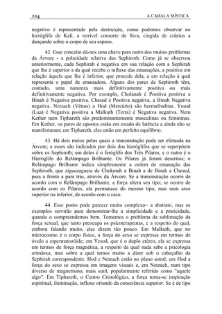 104 A CABALA MÍSTICA
negativo é representado pela destruição, como podemos observar no
hieróglifo de Kali, a terrível consorte de Siva, cingida de crânios a
dançando sobre o corpo de seu esposo.
42. Esse conceito dá-nos uma chave para outro dos muitos problemas
da Árvore - a polaridade relativa das Sephiroth. Como já se observou
anteriormente, cada Sephirah é negativa em sua relação com a Sephirah
que lhe é superior a da qual recebe o influxo das emanações, a positiva em
relação àquela que lhe é inferior, que procede dela, a em relação à qual
representa o papel de emanadora. Alguns dos pares de Sephiroth têm,
contudo, uma natureza mais definitivamente positiva ou mais
definitivamente negativa. Por exemplo, Cholanah é Positiva positiva a
Binah é Negativa positiva. Chesed é Positiva negativa, a Binah Negativa
negativa. Netzach (Vênus) a Hod (Mercúrio) são hermafroditas. Yesod
(Lua) é Negativa positiva a Malkuth (Terra) é Negativa negativa. Nem
Kether nem Tiphareth são predominantemente masculinas ou femininas.
Em Kether, os pares de opostos estão em estado de Iatência a ainda não se
manifestaram; em Tiphareth, eles estão em perfeito equilíbrio.
43. Há dois meios pelos quais a transmutação pode ser efetuada na
Árvore; a esses são indicados por dois dos hieróglifos que se superpôem
sobre os Sephiroth; um deles é o feróglifo dos Trés Pilares, e o outro é o
Hieróglifo do Relâmpago Brilhante. Os Pilares já foram descritos; o
Relâmpago Brilhante indica simplesmente a ordem de emanação das
Sephiroth, que ziguezagueia de Chokmah a Binah a de Binah a Chesed,
para a frente a para trás, através da Árvore. Se a transmutação ocorre de
acordo com o Relâmpago Brilhante, a força altera seu tipo; se ocorre de
acordo com os Pilares, ela permanece do mesmo tipo, mas num arco
superior ou inferior, de acordo com o caso.
44. Esse ponto pode parecer muito complexo~ a abstrato, mas os
exemplos servirão para demonstrar-lhe a simplicidade e a praticidade,
quando o compreendemos bem. Tomemos o problema da sublimação da
força sexual, que tanto preocupa os psicoterapeutas, e a respeito do qual,
embora falando muito, eles dizem tão pouco. Em Malkuth, que no
microcosmo é o corpo físico, a força do sexo se expressa em termos de
óvulo a espermatozóide; em Yesod, que é o duplo etéreo, ela se expressa
em termos de força magnética, a respeito da qual nada sabe a psicologia
ortodoxa, mas sobre a qual temos muito a dizer sob o cabeçalho da
Sephirah correspondente. Hod e Netzach estão no plano astral; em Hod a
força do sexo se expressa em imagens visuais e, em Netzach, num tipo
diverso de magnetismo, mais sutil, popularmente referido como "aquele
algo". Em Tiphareth, o Centro Cristológico, a força torna-se inspiração
espiritual, iluminação, influxo oriundo da consciência superior. Se é de tipo
 