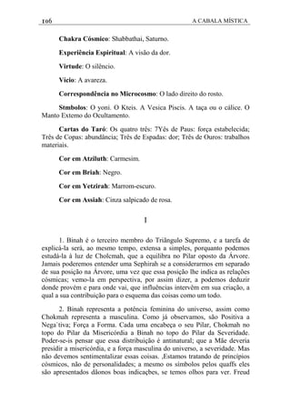 106 A CABALA MÍSTICA
Chakra Cósmico: Shabbathai, Saturno.
Experiência Espiritual: A visão da dor.
Virtude: O silêncio.
Vício: A avareza.
Correspondência no Microcosmo: O lado direito do rosto.
Stmbolos: O yoni. O Kteis. A Vesica Piscis. A taça ou o cálice. O
Manto Extemo do Ocultamento.
Cartas do Taró: Os quatro três: 7Yês de Paus: força estabelecida;
Três de Copas: abundância; Três de Espadas: dor; Três de Ouros: trabalhos
materiais.
Cor em Atziluth: Carmesim.
Cor em Briah: Negro.
Cor em Yetzirah: Marrom-escuro.
Cor em Assiah: Cinza salpicado de rosa.
I
1. Binah é o terceiro membro do Triãngulo Supremo, e a tarefa de
explicá-la será, ao mesmo tempo, extensa a simples, porquanto podemos
estudá-la à luz de Cholcmah, que a equilibra no Pilar oposto da Árvore.
Jamais poderemos entender uma Sephirah se a considerarmos em separado
de sua posição na Árvore, uma vez que essa posição lhe indica as relações
cósmicas; vemo-la em perspectiva, por assim dizer, a podemos deduzir
donde provém e para onde vai, que influências intervêm em sua criação, a
qual a sua contribuição para o esquema das coisas como um todo.
2. Binah representa a potência feminina do universo, assim como
Chokmah representa a masculina. Como já observamos, são Positiva a
Nega`tiva; Força a Forma. Cada uma encabeça o seu Pilar, Chokmah no
topo do Pilar da Misericórdia a Binah no topo do Pilar da Severidade.
Poder-se-is pensar que essa distribuição é antinatural; que a Mãe deveria
presidir a misericórdia, e a força masculina do universo, a severidade. Mas
não devemos sentimentalizar essas coisas. ,Estamos tratando de princípios
cósmicos, não de personalidades; a mesmo os símbolos pelos quaffs eles
são apresentados dãonos boas indicaçbes, se temos olhos para ver. Freud
 