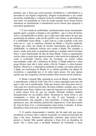 108 A CABALA MÍSTICA
portanto, que a força que assim procede, dividindo-se a redividindo-se a
movendo-se em ângulos tangenciais, chegará eventualmente a um estado
de tensões equilibradas e a alguma forma de estabilidade - estabilidade que
será outra vez perturbada no curso do tempo quando novas forças frescas
emanarem na manifestação a introduzirem novos fatores para propiciar o
necessário ajustamento.
7. É esse estado de estabilidade - produzido pelas forças interatuantes
quando agem a reagem a chegam a um equilíbrio - que é a base da forma,
como é exemplificado no átomo, que é nada mais nada menos do que uma
constelação de elétrons, cada um dos quaffs é um vórtice ou um remoinho.
É a estabilidade assim obtida - a qual, note-se, é uma condição a não uma
coisa em si - que os cabalistas chamam de Binah, a Terceira Sephirah.
Sempre que existe um estado de tensões interatuantes que produzem a
estabilidade, os cabalistas referem esse estado a Binah. Por exemplo, o
átomo, sendo, para todos os propósitos práticos, a unidade estável do plano
físico, é uma manifestação do tipo de força Binah. Todas as organizaçôes
sociais sobre as quais pesa opresssivamente a mão morta da estagnação, tal
como a civilização chinesa antes da revolução, ou nossas velhas
universidades, estão sob a influência de Binah. A Binah atribui-se o deus
grego Kronos (que não é outro senão o Pai do Tempo) e o deus humano
Saturno. Observe-se a importância atribuída ao tempo, em outras palavras,
à idade, nas instituiçaes de Binah; só os cabelos grisalhos são dignos de
reverência; a capacidade por si só conta muito pouco. Ou seja, apenas
aqueles que são congeniais a Kronos podem obter sucesso em tal ambiente.
8. Binah, a Grande Mãe, chamada às vezes de Marah, o Grande Mar,
é, naturalmente, a Mãe de Toda Vida. Ela é o útero arquetípico por meio do
qual a vida vem à manifestação. Tudo que fornece uma força para servir a
vida como um veículo provém dela. Devemos lembrar, contudo, que a vida
confmada numa força, embora seja capaz de organizar-se a desenvolver-se,
é muito menos livre do que era quando ilimitada (embora também
desorganizada) em seu próprio plano. Incorporar-se numa forma é, por
conseguinte, o início da morte da vida. É uma limitação a um
encarceramento; uma sujeição a uma constrição. A forma limita a vida,
aprisiona-a, mas, não obstante, permite-lhe organizar-se. Visto desse ponto
de vista da força livre, o encarceramento numa forma é extinção. A forma
disciplina a força com uma severidade sem misericórdia.
9. O espírito desencamado é imortal; não há nada nele que possa
envelhecer ou morrer. Mas o espírito encarnado vê a morte no horizonte tão
logo o dia nasce. Podemos compreender, portanto, quão terrível deve
parecer a Grande Mãe quando aprisiona a força livre na disciplina da
forma. Ela é morte para a atividade dinâmica de Chokmah; a força
 