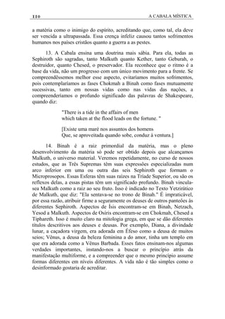 110 A CABALA MÍSTICA
a matéria como o inimigo do espírito, acreditando que, como tal, ela deve
ser vencida a ultrapassada. Essa crença infeliz causou tantos sofrimentos
humanos nos países cristãos quanto a guerra a as pestes.
13. A Cabala ensina uma doutrina mais sábia. Para ela, todas as
Sephiroth são sagradas, tanto Malkuth quanto Kether, tanto Geburah, o
destruidor, quanto Chesed, o preservador. Ela reconhece que o ritmo é a
base da vida, não um progresso com um único movimento para a frente. Se
compreendêssemos melhor esse aspecto, evitaríamos muitos sofrimentos,
pois contemplaríamos as fases Chokmah a Binah como fases mutuamente
sucessivas, tanto em nossas vidas como nas vidas das naçôes, a
compreenderíamos o profundo significado das palavras de Shakespeare,
quando diz:
"There is a tide in the affairs of men
which taken at the flood leads on the fortune. "
[Existe uma maré nos assuntos dos homens
Que, se aproveitada quando sobe, conduz à ventura.]
14. Binah é a raiz primordial da matéria, mas o pleno
desenvolvimento da matéria só pode ser obtido depois que alcançamos
Malkuth, o universo material. Veremos repetidamente, no curso de nossos
estudos, que as Três Supremas têm suas expressôes especializadas num
arco inferior em uma ou outra das seis Sephiroth que formam o
Microprosopos. Essas Esferas têm suas raízes na Tríade Superior, ou são os
reflexos delas, a essas pistas têm um significado profundo. Binah vincula-
sea Malkuth como a raiz ao seu fruto. Isso é indicado no Texto Yetzirático
de Malkuth, que diz: "Ela sentava-se no trono de Binah." É impraticável,
por essa razão, atribuir firme a seguramente os deuses de outros panteôes às
diferentes Sephiroth. Aspectos de Ísis encontram-se em Binah, Netzach,
Yesod a Malkuth. Aspectos de Osíris encontram-se em Chokmah, Chesed a
Tiphareth. Isso é muito claro na mitologia grega, em que se dão diferentes
títulos descritivos aos deuses e deusas. Por exemplo, Diana, a divindade
lunar, a caçadora virgem, era adorada em Éfeso como a deusa de muitos
seios; Vênus, a deusa da beleza feminina a do amor, tinha um templo em
que era adorada como a Vênus Barbada. Esses fatos ensinam-nos algumas
verdades importantes, instando-nos a buscar o princípio atrás da
manifestação multiforme, e a compreender que o mesmo princípio assume
formas diferentes em níveis diferentes. A vida não é tão simples como o
desinformado gostaria de acreditar.
 