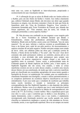 112 A CABALA MÍSTICA
mais uma vez, como as Sephiroth se inter-relacionam, propiciando o
esclarecimento de suas vinculações mútuas.
19. A afirmação de que as raízes de Binah estão em Amém refere-se
a Kether, pois um dos títulos de Kether é Amém. Isso indica claramente
que, embora Chokmah emane Binah, não devemos nos deter aqui quando
buscamos as origens, mss devemos remontar à fonte de tudo que brota do
Imanifesto atrás dos Véus da Existência Negativa. Esse conceito é
claramente formulado pelo Texto Yetzirático de Chesed, que, falando das
forças espirituais, diz: "Elas emanam uma da outra, em virtude da
emanação primordial, a coroa superior, Kether."
20. Não devemos nos confundir ou nos enganar a esse respeito pelo
fato de o Texto Yetzirático de Geburah declarar que Binah, o
Entendimento, emana das profundezas primordiais de Chokmah,
Sabedoria. Binah está em Kether, assim como em Chokmah, "mss de outra
maneira". No ser puro, informe a indiviso existem as possibilidades da
força a da forma; pois, onde há um pólo positivo, há necessariamente o
aspecto correlato de um pólo negativo. Kether está para sempre num estado
de devir. Aliás, um cabalista judeu me disse que a tradução correta de
Eheieh, o Nome divino de Kether, é "Eu serei", não "Eu sou". Esse devir
constante não pode permanecer estático; ao contrário, precisa pôr-se em
atividade; a essa atividade não pode permanecer para sempre sem
correlações; ela precisa organizar-se; cumpre chegar a um modo de
equilíbrio entre as correntes. Temos, assim, a potencialidade tanto de
Chokmah quanto de Binah implícita em Kether, pois, é bom repetir, as
Sephiroth Sagradas não são coisas, mss estados, e todas as coisas
manifestas existem em um ou outro desses estados, a contêm uma mescla
desses fatores em sua constituição, de modo que todo o universo manifesto
pode ser classificado nos escaninhos apropriados de nossa mente quando o
hieróglifo da Árvore é aí estabelecido. Na verdade, uma vez estabelecido a
claramente formulado esse hierógtifo, a mente o utiliza automaticamente, a
os complexos fenômenos de existência objetiva classificam-se em nosso
entendimento. É por essa razão que o estudante de ocultismo que trabalha
numa escola iniciática é instado a memorizar as principais
correspondências das Dez Sephiroth Sagradas e a não depender das tabelas
de referência. Muitas vezes já se objetou que isso é uma intolerável perch
de tempo a energia, a que a referéncia às tabelas de correspondências, tais
como a dé 777, de Crowley, é muito melhor. Mas a experiência prova que
esse não é o caso, a que o esoterista que se dedica a essa disciplina, e a
repete diariamente, como o católico reza o seu rosário, é amplamente
recompensado pela iluminação posterior que recebe quando sua mente
classifiça as inumeráveis mudanças a acasos da vida mundana na Árvore,
revelando, assim, o seu significado espiritual. Deve-se ter sempre em mente
 