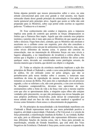 114 A CABALA MÍSTICA
forma alguma permitir que nossos preconceitos sobre o sexo, ou uma
atitude convencional para com esse grande a vital assunto, nos façam
retroceder diante desse grande princípio da estimulação ou fecundação do
inerte potencial pelo princípio ativo. Aquele que assim se inibe não está
preparado para os Mistérios, sobre cujo portal estão escritas as seguintes
palavras: "Conhece-to a ti mesmo."
24. Esse conhecimento não conduz à impureza, pois a impureza
implica uma perda do controle que permite às forças ultrapassarem os
limites que a Natureza lhes impôs. Aquele que não controla seus próprios
instintos e paixões não é mais apto para os Mistérios do que aquele que os
inibe e dissocia. Fique bem claro, contudo, que os Mistérios não ensinam o
ascetismo ou o celibato como um requisito, pois eles não concebem o
espírito e a matéria como um par de antinomias irreconciliáveis, mas, antes,
como níveis diferentes da mesma coisa. A pureza não consiste na
emasculação, mas na manutenção de diferentes forças em seus níveis a
lugares adequados, a no impedimento de invadirem a esfera alheia. Ela
ensina que a frigidez e a impotência constituem defeitos tão sérios como
qualquer outro, devendo ser consideradas como patologias sexuais, da
mesma maneira que a luxúria, que destrói seu objeto e o degrada.
25. Todas as relaçóes da existência manifesta implicam a ação dos
princípios de Binah a Chokmah e, sendo o sexo uma perfeita representação
de ambos, foi ele utilizado como tal pelos antigos, que não se
perturbavarrm pela nossa timidez sobre o assunto, a tomavam suas
metáforas do tema da reprodução da mesma maneira livre pela qual
tomamos as nossas da Biôlia. Pois para eles a reprodução era um processo
sagrado, a eles se referiam a ela, não com grosseria, a sim com reverência.
Se desejamos compreendê-los, devemos nos aproximar de seus
ensinamentos sobre a fonte da vida a da força vital com o mesmo espírito
com que eles se aproximaram delas, a ninguém cujos olhos não estejam
vendados pelo preconceito, ou que não permaneça nas trevas lançadas por
seus próprios problemas irresolvidos, pode deixar de compreender que
nossa atitude atual em face da vida seria mais saudável a agradável se
tivesse como fermento o bom senso e o discernimento do paganismo.
26. Os princípios da masculinidade a da feminilidade manifestos em
Chokmah a Binah representam mais do que mera polaridade positiva a
negativa, atividade a passividade. Chokmah, o Pai Universal, é o veículo da
força primordial, a manifestação imediata de Kether. É, na verdade, Kether
em ação, pois as diferentes Sephiroth não representam diferentes coisas,
mas diferentes funções da mesma coisa, isto é, força pura jorrando na
manifestação, oriunda do Grande Imanifesto, que está atrás dos Véus
Negativos da Existência. Chokmah é força pura, assim como a expansão da
 