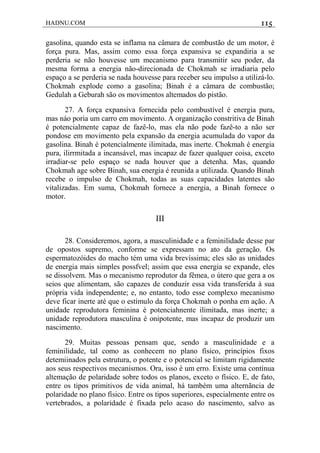 HADNU.COM 115
gasolina, quando esta se inflama na câmara de combustão de um motor, é
força pura. Mas, assim como essa força expansiva se expandiria a se
perderia se não houvesse um mecanismo para transmitir seu poder, da
mesma forma a energia não-direcionada de Chokmah se irradiaria pelo
espaço a se perderia se nada houvesse para receber seu impulso a utilizá-lo.
Chokmah explode como a gasolina; Binah é a câmara de combustão;
Gedulah a Geburah são os movimentos altemados do pistão.
27. A força expansiva fornecida pelo combustível é energia pura,
mas náo poria um carro em movimento. A organização constritiva de Binah
é potencialmente capaz de fazê-lo, mas ela não pode fazê-to a não ser
pondose em movimento pela expansão da energia acumulada do vapor da
gasolina. Binah é potencialmente ilimitada, mas inerte. Chokmah é energia
pura, ilirrmitada a incansável, mas incapaz de fazer qualquer coisa, exceto
irradiar-se pelo espaço se nada houver que a detenha. Mas, quando
Chokmah age sobre Binah, sua energia é reunida a utilizada. Quando Binah
recebe o impulso de Chokmah, todas as suas capacidades latentes são
vitalizadas. Em suma, Chokmah fornece a energia, a Binah fornece o
motor.
III
28. Consideremos, agora, a masculinidade e a feminilidade desse par
de opostos supremo, conforme se expressam no ato da geração. Os
espermatozóides do macho tém uma vida brevíssima; eles são as unidades
de energia mais simples possfvel; assim que essa energia se expande, eles
se dissolvem. Mas o mecanismo reprodutor da fêmea, o útero que gera a os
seios que alimentam, são capazes de conduzir essa vida transferida à sua
própria vida independente; e, no entanto, todo esse complexo mecanismo
deve ficar inerte até que o estímulo da força Chokmah o ponha em ação. A
unidade reprodutora feminina é potenciahnente ilimitada, mas inerte; a
unidade reprodutora masculina é onipotente, mas incapaz de produzir um
nascimento.
29. Muitas pessoas pensam que, sendo a masculinidade e a
feminilidade, tal como as conhecem no plano físico, princípios fixos
detemiinados pela estrutura, o potente e o potencial se limitam rigidamente
aos seus respectivos mecanismos. Ora, isso é um erro. Existe uma contínua
altemação de polaridade sobre todos os planos, exceto o físico. E, de fato,
entre os tipos primitivos de vida animal, há também uma alternãncia de
polaridade no plano físico. Entre os tipos superiores, especialmente entre os
vertebrados, a polaridade é fixada pelo acaso do nascimento, salvo as
 