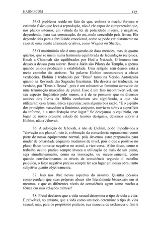HADNU.COM 117
34.O problema reside no fato de que, embora o macho forneça o
estímulo físico que leva à reprodução, não é ele capaz de compreender que,
nos planos intemos, em virtude da lei da polaridade inversa, é negativo,
dependendo, para sua consecução, do est,.mulo concedido pela fémea. Ele
depende deia para a fertilidade emocional, como se pode ver claramente no
caso de uma mente altamente criativa, como Wagner ou Shelley.
35.O matrimônio não é uma questâo de duas metades, mas de quatro
quartos, que se unem numa harmonia equilibrada de fecundação recíproca.
Binah a Chokmah são equilibrados por Hod a Netzach. O homem tem
deuses a deusas para adorar. Boaz a Jakin são Pilares do Templo, a apenas
quando unidos produzem a estabilidade. Uma religiáo sem deuses está a
meio caminho do ateísmo. Na palavra Elohim encontramos a chave
verdadeira. Elohim é traduzido por "Deus" tanto na Versão Autorizada
quanto na Revisada das Sagradas Escrituras. Ela deveria ser traduzida, na
verdade, por "Deus a Deusa", pois é um substantivo feminino acrescido de
uma terminação masculina de plural. Esse é um fato incontrovertível, em
seu aspecto lingüístico pelo menos, e é de se presumir que os diversos
autores dos livros da Bíblia conheciam seu significado, a que não
utilizaram essa forma, única a peculiar, sem alguma boa razão. "E o espírito
dos princípios masculino a feminino, conjunto, movia-se sobre a superfície
do informe, e a manifestação teve lugar." Se desejamos o equilrôrio, em
lugar de nosso presente estado de tensôes desiguais, devemos adorar a
Elohim, não a Jehovah.
36. A adoração de Jehovah, a não de Elohim, pode impedir-nos a
"elevação aos planos", isto é, a obtenção da consciência supranormal como
parte de nosso equipamento normal, pois devemos estar preparados para
mudar de polaridade enquanto mudamos de nível, pois o que é positivo no
plano físico torna-se negativo no astral, a vice-versa. Além disso, como o
trabalho oculto prático sempre invoca a utilização de mais de um plano,
seja simultaneamente, como na invocação, ou sucessivamente, como
quando correlacionamos os níveis de consciência segundo o trabalho
psíquico, o fator negativo precisa sempre ter seu lugar em nossa obra, tanto
subjetiva quanto objetivamente.
37. Isso nos abre novos aspectos do assunto. Quantas pessoas
compreendem que suas próprias almas são literalmente bissexuais em si
mesmas, e que os diferentes níveis de consciência agem como macho a
fêmea em suas relações mútuas?
38. Freud declarou que a vida sexual determina o tipo de toda a vida.
É provável, no entanto, que a vida como um todo determine o tipo da vida
sexual; mas, para os propósitos práticos, sua maneira de esclarecer o fato é
 