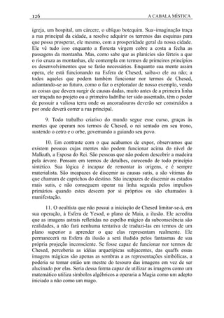 126 A CABALA MÍSTICA
igreja, um hospital, um cárcere, o ubíquo botequim. Sua~imaginação traça
a rua principal da cidade, a resolve adquirir os terrenos das esquinas para
que possa prosperar, ele mesmo, com a prosperidade geral da nossa cidade.
Ele vê tudo isso enquanto a floresta virgem cobre a costa a fecha as
passagens da montanha. Mas, como sabe que as planícies são férteis a que
o rio cruza as montanhas, ele contempla em termos de primeiros princípios
os desenvolvimentos que se farão necessários. Enquanto sua mente assim
opera, ele está funcionando na Esfera de Chesed, saiba-o ele ou não; a
todos aqueles que podem também funcionar nor termos de Chesed,
adiantando-se ao futuro, como o faz o explorador de nosso exemplo, vendo
as coisas que devem surgir de causas dadas, muito antes de a primeira linha
ser traçada no projeto ou o primeiro ladrilho ter sido assentado, têm o poder
de possuir a valiosa terra onde os ancoradouros deverão ser construídos a
por onde deverá correr a rua principal.
9. Todo trabalho criativo do mundo segue esse curso, graças às
mentes que operam nos termos de Chesed, o rei sentado em seu trono,
sustendo o cetro e o orbe, governando a guiando seu povo.
10. Em contraste com o que acabamos de expor, observamos que
existem pessoas cujas mentes não podem funcionar acima do nível de
Malkuth, a Esposa do Rei. São pessoas que não podem descobrir a madeira
pela árvore. Pensam em termos de detalhes, carecendo de todo princípio
sintético. Sua lógica é incapaz de remontar às origens, e é sempre
materialista. São incapazes de discemir as causas sutis, a são vítimas do
que chamam de caprichos do destino. São incapazes de discemir os estados
mais sutis, e não conseguem operar na linha seguida pelos impulsos
primários quando estes descem por si próprios ou são chamados à
manifestação.
11. O ocultísta que não possui a iniciação de Chesed limitar-se-á, em
sua operação, à Esfera de Yesod, o plano de Maia, a ilusão. Ele acredita
que as imagens astrais refletidas no espelho mágico da subconsciência são
realidades, a não fará nenhuma tentativa de traduzi-las em termos de um
plano superior a aprender o que elas representam realmente. Ele
permanecerá na Esfera da ilusão a será iludido pelos fantasmas de sua
própria projeção inconsciente. Se fosse capaz de funcionar nor termos de
Chesed, perceberia as idéias arquetípicas subjacentes, das quaffs essas
imagens mágicas são apenas as sombras a as representações simbólicas, a
poderia se tomar então um mestre do tesouro das imagens em vez de ser
alucinado por elas. Seria dessa forma capaz de utilizar as imagens como um
matemático utiliza símbolos algébricos a operaria a Magia como um adepto
iniciado a não como um mago.
 