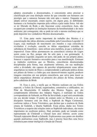 128 A CABALA MÍSTICA
adeptos encarnados a desencarnados, é conveniente antes precisar a
classificação por essa distinção menor do que conceder aos humanos um
prestígio que a natureza humana não está apta a manter. Enquanto um
adepto estiver encarnado, estará sujeito, em algum grau, às debilidades
humanas a às limitaçôes impostas pela velhice a pela saúde física. Até não
se ter liberado da Roda a não funcionar como consciência Aura, não
escapará por completo às limitaçôes humanas da hereditariedade e do meio
ambiente; por conseguinte, não se pode ter nele a mesma confiança que se
pode depositar nos verdadeiros Mestres desencarnados.
15. Uma parte muito importante do trabalho dos Mestres é a
concretização das idéias abstratas concebidas pela Consciência Logoidal. O
Logos, cuja meditação dá nascimento aos mundos a cuja consciência
reveladora é evolução, concebe as idéias arquetípicas extraídas da
substância do Imanifesto - para utilizar uma metáfora, já que a definição é
impossível. Essas idéias permanecem na consciência cósmica do Logos
assim como na flor, porque não há solo para a sua germinação. A
Consciência Logoidal, enquanto ser puro, não pode, de seu próprio plano,
fomecer o aspecto formativo necessário para a sua manifestação. Ensinam
as tradições esotéricas que os Mestres, consciências desencarnadas
disciplinadas pela forma, mas atualmente informes, em sua meditação
sobre a divindade, são capazes de perceber telepaticamente essas idéias
arquetípicas na mente de Deus e, compreendendo a aplicação prática destas
aos planos da forma e a linha que esse desenvolvimento seguirá, produzir
imagens concretas em sua própria consciência, que serve para trazer as
idéias arquetípicas abstratas ao primeiro dos planos da forma, chamado
pelos cabalistas de Briah.
16. Essa é, pois, a tarefa que os Mestres realizam em sua Esfera
especial, a Esfera de Chesed, organizadora, construtiva a edificadora, no
Pilar da Misericórdia. O trabalho dos Mestres Negros, que são
completamente diferentes dos Adeptos Negros, é realizado na Esfera
correspondente de Geburah, no Pilar da Severidade, a qual será considerada
em seu devido tempo. O ponto de contato entre os Mestres a os seus
discípulos humanos está em Hod, a Sephirah da Magia Cerimonial,
conforme indica o Texto Yetzirático, que declara que a essência de Hoda
emana de Gedulah, a Quarta Sephirah. Essas pistas, dadas nos Textos
Yetzráticos a respeito das relações entre as Sephiroth individuais, são muito
importantes no ocultismo prático. Hod, portanto, pode ser tomada como
representante de Chokmah a Chesed num arco inferior, assim como
Netzach representa Binah a Geburah. Explicaremos esse ponto em detalhes
quando analisarmos essas Sephiroth, mas é preciso fazer-lhes uma breve
referência para tomar inteligível a função de Chesed.
 