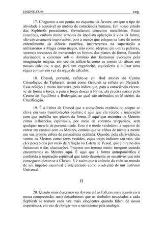 HADNU.COM 129
17. Chegamos a um ponto, no esquema da Árvore, em que o tipo de
atividade é acessível ao âmbito da consciência humana. Em nosso estudo
das Sephiroth precedentes, formulamos conceitos metafísicos. Esses
conceitos, embora muito remotos da imediata aplicação à vida da forma,
são extremamente importantes, pois a menos que estejam na base de nosso
entendimento da ciência esotérica, incorreremos na superstição a
utilizaremos a Magia como magos, não como adeptos; em outras palavras,
seremos incapazes de transcender os limites dos planos da forma, ficando
alucinados, a cairemos sob o domínio dos fantasmas evocados pela
imaginação mágica, em vez de utilizá-la como as contas do ábaco em
nossos cálculos, o que, para um engenheiro, equivaleria a utilizar uma
régua comum em vez da régua de cálculos.
18. Chesed, portanto, reflete-se em Hod através do Centro
Cristológico de Tiphareth, assim como Geburah se reflete em Netzach.
Essa relação é muito instrutiva, pois indica que, para a consciência elevar-
se da forma à força, a para a força descer à forma, ela precisa passar pelo
Centro de Equilíbrio a Redenção, ao qual são atribuídos os Mistérios da
Crucificação.
19. É à Esfera de Chesed que a consciência exaltada do adepto se
eleva em suas manifestações ocultas; é aqui que ela recebe a inspiração
com que trabalha nos planos da forma. É aqui que encontra os Mestres
como influências espirituais, por meio de contatos telepáticos, sem
qualquer mescla de personalidade. Esse é o modo verdadeiro a superior de
entrar em contato com os Mestres, contato que se efetua de mente a mente
em sua própria esfera de consciência exaltada. Quando, pela clarividência,
vemos os Mestres como seres vestidos, cujos trajes indicam seu raio, são
eles percebidos por meio da refração na Esfera de Yesod, que é o reino dos
fantasmas e das alucinações. Pisamos um terreno muito inseguro quando
encontramos os Mestres aqui. É aqui que a forma antropomórfica é
conferida à inspiração espiritual que tanto desorienta os sensitivos que não
conseguem elevar-se a Chesed. E é assim que o anúncio da volta ao mundo
de um impulso espiritual é interpretado como o advento de um Instrutor
Universal.
II
20. Quanto mais descemos na Árvore até as Esferas mais acessíveis à
nossa compreensão, mais descobrimos que os símbolos associados a cada
Sephirah se tomam cada vez mais eloqüentes quando falam de nossa
experiência, em vez de obrigar-nos a raciocionar pela analogia.
 