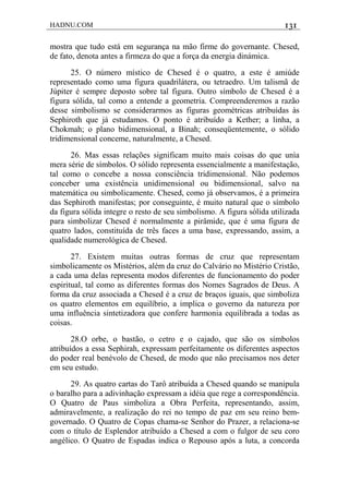 HADNU.COM 131
mostra que tudo está em segurança na mão firme do governante. Chesed,
de fato, denota antes a firmeza do que a força da energia dinámica.
25. O número místico de Chesed é o quatro, a este é amiúde
representado como uma figura quadrilátera, ou tetraedro. Um talismã de
Júpiter é sempre deposto sobre tal figura. Outro símbolo de Chesed é a
figura sólida, tal como a entende a geometria. Compreenderemos a razão
desse simbolismo se considerarmos as figuras geométricas atribuídas às
Sephiroth que já estudamos. O ponto é atribuído a Kether; a linha, a
Chokmah; o plano bidimensional, a Binah; conseqüentemente, o sólido
tridimensional conceme, naturalmente, a Chesed.
26. Mas essas relações significam muito mais coisas do que unìa
mera série de símbolos. O sólido representa essencialmente a manifestação,
tal como o concebe a nossa consciência tridimensional. Não podemos
conceber uma existência unidimensional ou bidimensional, salvo na
matemática ou simbolicamente. Chesed, como já observamos, é a primeira
das Sephiroth manifestas; por conseguinte, é muito natural que o símbolo
da figura sólida integre o resto de seu simbolismo. A figura sólida utilizada
para simbolizar Chesed é normalmente a pirâmide, que é uma figura de
quatro lados, constituída de três faces a uma base, expressando, assim, a
qualidade numerológica de Chesed.
27. Existem muitas outras formas de cruz que representam
simbolicamente os Mistérios, além da cruz do Calvário no Mistério Cristão,
a cada uma delas representa modos diferentes de funcionamento do poder
espiritual, tal como as diferentes formas dos Nomes Sagrados de Deus. A
forma da cruz associada a Chesed é a cruz de braços iguais, que simboliza
os quatro elementos em equilíbrio, a implica o governo da natureza por
uma influência sintetizadora que confere harmonia equilibrada a todas as
coisas.
28.O orbe, o bastão, o cetro e o cajado, que são os símbolos
atribuídos a essa Sephirah, expressam perfeitamente os diferentes aspectos
do poder real benévolo de Chesed, de modo que não precisamos nos deter
em seu estudo.
29. As quatro cartas do Tarô atribuída a Chesed quando se manipula
o baralho para a adivinhação expressam a idéia que rege a correspondência.
O Quatro de Paus simboliza a Obra Perfeita, representando, assim,
admiravelmente, a realização do rei no tempo de paz em seu reino bem-
governado. O Quatro de Copas chama-se Senhor do Prazer, a relaciona-se
com o título de Esplendor atribuído a Chesed a com o fulgor de seu coro
angélico. O Quatro de Espadas indica o Repouso após a luta, a concorda
 