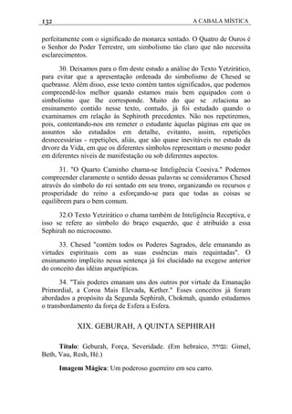 132 A CABALA MÍSTICA
perfeitamente com o significado do monarca sentado. O Quatro de Ouros é
o Senhor do Poder Terrestre, um simbolismo táo claro que não necessita
esclarecimentos.
30. Deixamos para o fim deste estudo a análise do Texto Yetzirático,
para evitar que a apresentação ordenada do simbolismo de Chesed se
quebrasse. Além disso, esse texto contém tantos significados, que podemos
compreendê-los melhor quando estamos mais bem equipados com o
simbolismo que lhe corresponde. Muito do que se .relaciona ao
ensinamento contido nesse texto, contudo, já foi estudado quando o
examinamos em relação às Sephiroth precedentes. Não nos repetiremos,
pois, contentando-nos em remeter o estudante àquelas páginas em que os
assuntos são estudados em detalhe, evitanto, assim, repetições
desnecessárias - repetições, aliás, que são quase inevitáveis no estudo da
drvore da Vida, em que os diferentes símbolos representam o mesmo poder
em diferentes níveis de manifestação ou sob diferentes aspectos.
31. "O Quarto Caminho chama-se Inteligência Coesiva." Podemos
compreender claramente o sentido dessas palavras se consideramos Chesed
através do símbolo do rei sentado em seu trono, organizando os recursos e
prosperidade do reino a esforçando-se para que todas as coisas se
equilibrem para o bem comum.
32.O Texto Yetzirático o chama também de Inteligência Receptiva, e
isso se refere ao símbolo do braço esquerdo, que é atribuído a essa
Sephirah no microcosmo.
33. Chesed "contém todos os Poderes Sagrados, dele emanando as
virtudes espirituais com as suas essências mais requintadas". O
ensinamento implícito nessa sentença já foi elucidado na exegese anterior
do conceito das idéias arquetípicas.
34. "Tais poderes emanam uns dos outros por virtude da Emanação
Primordial, a Coroa Mais Elevada, Kether." Esses conceitos já foram
abordados a propósito da Segunda Sephirah, Chokmah, quando estudamos
o transbordamento da força de Esfera a Esfera.
XIX. GEBURAH, A QUINTA SEPHIRAH
Título: Geburah, Força, Severidade. (Em hebraico, ‫:גבורה‬ Gimel,
Beth, Vau, Resh, Hé.)
Imagem Mágica: Um poderoso guerreiro em seu carro.
 