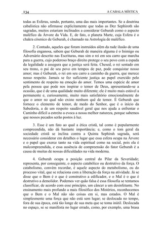 134 A CABALA MÍSTICA
todas as Esferas, sendo, portanto, uma das mais importantes. Se a doutrina
cabalística não afirmasse explicitamente que todas as Dez Sephiroth são
sagradas, muitos estariam inclinados a considerar Geburah como o aspecto
maléfico da Árvore da Vida. E, de fato, o planeta Marte, cuja Esfera é o
chakra cósmico de Geburah, é chamado na Astrologia de maléfico.
2. Contudo, aqueles que foram instruídos além da rude ilusão de uma
filosofia enganosa, sabem que Geburah de maneira alguma é o Inimigo ou
Adversário descrito nas Escrituras, mas sim o rei em seu carro que marcha
para a guerra, cujo poderoso braço direito protege o seu povo com a espada
da legalidade a assegura que a justiça será feita. Chesed, o rei sentado em
seu trono, o pai de seu povo em tempos de paz, pode conquistar nosso
amor; mas é Geburah, o rei em seu carro a caminho da guerra, que merece
nosso respeito. Jamais se fez suficiente justiça ao papel exercido pelo
sentimento de respeito na emoção do amor. Temos uma espécie de amor
pela pessoa que pode nos inspirar o temor de Deus, apresentando-se a
ocasião, que é de uma qualidade muito diferente; ele é muito mais estável a
permanente e, curiosamente, muito mais satisfatório emocionalmente do
que o amor no qual não existe nenhum quê de temor. É Geburah que
fornece o elemento de temor, de medo do Senhor, que é o início da
Sabedoria, a de um respeito saudável geral que nos ajuda a enfrentar o
Caminho difícil a estreito a evoca a nossa melhor natureza, porque sabemos
que nossos pecados serão postos à luz.
3. Esse é um fato ao qual a ética cristã, tal como é popularmente
compreendida, não dá bastante importância; e, como o tom geral da
sociedade cristã se inclina contra a Quinta Sephirah sagrada, será
necessário considerar em detalhes o lugar que essa esfera ocupa na Árvore
e o papel que exerce tanto na vida espiritual como na social, pois ela é
malcompreendida, e essa ausência de compreensão do fator Geburah é a
causa de muitas de nossas dificuldades na vida moderna.
4. Geburah ocupa a posição central do Pilar da Severidade;
representa, por conseguinte, o aspecto catabólico ou destrutivo da força. O
catabolismo, convém recordar, é aquele aspecto do metabolismo, ou do
processo vital, que se relaciona com a liberação da força na atividade. Já se
disse que o Bem é o que é construtivo a edificador, e o Mal é o que é
destrutivo a demolidor. Podemos ver quão falsa é essa filosofia se tentamos
classificar, de acordo com esse princípio, um câncer a um desinfetante. No
ensinamento mais profundo a mais filosófico dos Mistérios, reconhecemos
que o Bem e o Mal não são coisas em si, mas estados. O Mal é
simplesmente uma força que não está sem lugar; se deslocada no tempo,
fora de sua época, está tâo longe de sua meta que se toma inútil. Deslocada
no espaço, se se manifesta no lugar errado, como, por exemplo, uma brasa
 