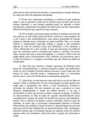 136 A CABALA MÍSTICA
oferecida no altar sacrifical da fornalha, é transmutada na energia dinãmica
do vapor por meio da maquinaria apropriada.
9. Existe uma maquinaria psicológica a cósmica de que podemos
dispor a que se relaciona a todo ato de sacrifício que converte este ato em
energia espiritual; a essa energia espiritual pode ser apiicada a outros
mecanismos, reaparecendo nos planos da forma como um tipo inteiramente
diferente de força do que aquela com que começou.
10. Por exemplo, um homem pode sacrificar as emoções em favor de
sua carreira; ou uma mulher pode sacrificar a carreira às suas emoçôes. Se
o ato é puro a sem arrependimentos, uma imensa quantidade de energia
psíquica é liberada para a utilizaçâo no canal escolhido. Mas, se o desejo
inferior é simplesmente expressão inibida a negada a não realmente
deposto no altar do sacrifício como uma deliberada a livre oferenda, a
vítima infortunada fez a pior escolha. É aqui que precisamos de Geburah
para nos tornarmos como o sacerdote que arranca o sacrifício de nossas
mãos, mesmo que seja o nosso primogênito, e o oferece a Deus com um
golpe rápido, puro e mÍsericordioso. Pois, Geburah, no microcosmo, que é
a alma do homem, é a coragem a resolução que nos liberta da nódoa da
autopiedade.
11. Que falta nos fazem-as virtudes espartanas de Geburah nesta
época de sentimentalismos a neurosesl Quantas quedas não poderíamos
evitar se esse Cirurgião Celestial pudesse executar o corte limpo que tem
chance de curar, evitando assim o compromisso fatal e a irresolução
doentia, que é como uma ferida aberta a ameaçada de gangrenal
12. Além disso, se não houvesse uma mão forte a serviço do Bem no
mundo, o Mal se multiplicaria. Se não é bom apagar um tição quando este
ainda arde, é igualmente mau deixar a cinza acumular-se, evitando a
utilização do atiçador. Há um momento em que a paciência se toma
fraqueza, desperdiçando o tempo do melhor homem, a em que a
misericórdia se toma uma loucura a expõe o inocente ao perigo. A política
da não-resistência ao Mal só pode ser seguida satisfatoriamente numa
sociedade bem vigiada; ela jamais foi tentada com sucesso sob condiçôes-
limites. Pois a natureza, de dentes a garras vermelhas, exibe as cores de
Geburah, ao passo que a civilização compensadora pertence a Chesed,
Misericórdia, que modifica a força irrestrita e a destrutividade excessiva de
tudo que está na fase Geburah de seu desenvolvimento. Mas, igualmente,
devemos lembrar que a civilização repousa na natureza como um edifício
repousa sobre suas fundações, onde está oculto o esgoto, tão necessário à
saúde.
 