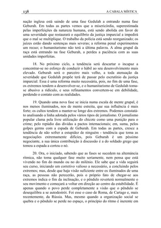138 A CABALA MÍSTICA
nação inglesa está saindo de uma fase Gedulah a entrando numa fase
Geburah. Em todas as partes vemos que a misericórdia, superestimada
pelas imperfeiçôes da natureza humana, está sendo abolida em favor de
uma severidade que restaurará o equilíbrio da justiça imparcial a impedirá
que o mal se multiplique. O trabalho da polícia está sendo reorganizado; os
juízes estão dando sentenças mais severas; a reforma penal experimentou
um recuo; o humanitarismo não terá a última palavra. A alma grupal da
raça está entrando na fase Geburah, a perdeu a paciência com as suas
unidades imperfeitas.
18. No próximo ciclo, a tendéncia será descartar o incapaz a
concentrar-se no esforço de conduzir o hábil ao seu desenvolvimento mais
elevado. Geburah será o parceiro mais velho, a toda atenuação da
severidade que Gedulah propõe terá de passar pelo escrutínio da justiça
imparcial. Essa é uma reforma muito necessária, pois, no fim de uma fase,
os extremos tendem a desenvolver-se, e o humanitarismo de Gedulah toma-
se abusivo a ridículo, e seus refinamentos convertem-se em debilidade,
perdendo o contato com as realidades.
19. Quando uma nova fase se inicia numa escala de mente grupal, é
nos menos iluminados, nos de mente estreita, que sua influência é mais
forte; os cultos tendem a manter-se longe dos extremos. Podemos constatá-
to analisando a linha adotada pelos vários tipos de jornalismo. O jornalismo
popular clama pela livre utilização do chicote como uma punição para o
crime; pelo repúdio das dívidas a pactos intemacionais; em, suma, pelos
golpes germs com a espada de Geburah. Em todas as partes, cresce a
tendência de não sofrer a estupidez de ninguém - tendência que toma as
negociações extremamente difícies, pois Geburah é um péssimo
negociante, a sua única contribuição à discussão é a do soldado grego que
tomou a espada a cortou o nó.
20. Ora, o iniciado, sabendo que as fases se sucedem na altemáncia
rítmica, não toma qualquer fase muito seriamente, nem pensa que está
vivendo no fim do mundo ou no do milénio. Ele sabe que a vida seguirá
seu curso, iniciando um corretivo valioso a necessário, a concluindo pelos
extremos; mas, desde que haja visão suficiente entre os iluminados de uma
raça, as pessoas não perecerão, pois o próprio fato de chegar-se aos
extremos indica o fim da inclinação, e o pêndulo reverterá normalmente o
seu movimento e começará a voltar em direção ao centro da estabilidade. É
apenas quando o povo perde completamente a visão que o pêndulo se
desequilibra a se autodestrói. Foi esse o caso de Roma, de Cartago e, mais
recentemente, da Rússia. Mas, mesmo quando a organização social se
quebra e o pêndulo se perde no espaço, o princípio do ritmo é inerente em
 