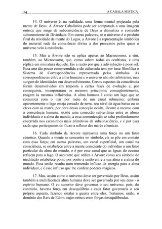 14 A CABALA MÍSTICA
14. O universo é, na realidade, uma forma mental projetada pela
mente de Deus. A Árvore Cabalística pode ser comparada a uma imagem
onírica que surge da subconsciência de Deus a dramatiza o conteúdo
subconsciente da Divindade. Em outras palavras, se o universo é o produto
final da atividade da mente do Logos, a Árvore é a representação simbólica
do material rude da consciência divina a dos processos pelos quais o
universo veio à existência.
15. Mas a Árvore não se aplica apenas ao Macrocosmo, a sim,
também, ao Microcosmo, que, como sabem todos os ocultistas, é uma
réplica em miniatura daquele. Eis a razão por que a adivinhação é possível.
Essa arte tão pouco compreendida a tão caluniada tem por base filosófica o
Sistema de Correspondências representado pelos símbolos. As
correspondências entre a alma humana e o universo não são arbitrárias, mas
surgem de identidades em desenvolvimento. Certos aspectos da consciência
foram desenvolvidos em resposta a certas fases de evolução e, por
conseguinte, incorporaram os mesmos princípios; conseqüentemente,
reagem às mesmas influências. A alma humana é como um lago que se
comunica com o mar por meio de um canal submerso; embora
aparentemente o lago esteja cercado de terra, seu nível de água baixa ou se
eleva com as marés, por obra dessa conecção oculta. Ocorre o mesmo com
a consciência humana; existe uma conecção subterrânea entre as almas
individuais e a alma do mundo, a essa comunicação se acha profundamente
encerrada nos escaninhos mais primitivos da subconsciência, e é por essa
razão que participamos do fluxo a refluxo das marés cósmicas.
16. Cada símbolo da Árvore representa uma força ou um fator
cósmico. Quando a mente se concentra no símbolo, ela se põe em contato
com essa força; em outras palavras, um canal superficial, um canal na
consciência, se estabelece entre a mente consciente do indivíduo a um fator
particular da alma do mundo, e é por esse canal que as águas do oceano
refluem para o lago. O aspirante que utiliza a Árvore como seu símbolo de
meditação estabelece ponto por ponto a união entre a sua alma e a alma do
mundo. Essa união resulta num tremendo influxo de energia para a alma
individual, e é esse influxo que lhe confere poderes mágicos.
17. Mas, assim como o universo deve ser governado por Deus, assim
também a multifacetada alma humana deve ser governada por seu deus - o
espírito humano. O eu superior deve governar o seu universo, pois, do
contrário, haveria força em desequilíbrio a cada fator governaria o seu
próprio aspecto, fazendo estalar a guerra entre eles. Teríamos, então, o
domínio dos Reis de Edom, cujos reinos eram forças desequilibradas.
 
