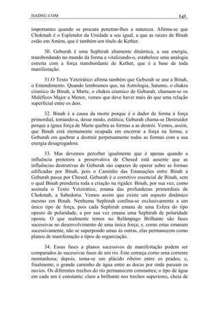 HADNU.COM 141
importantes quando se procura penetrar-lhes a natureza. Afirma-se que
Chokmah é o Esplendor da Unidade a seu igual, a que as raízes de Binah
estão em Amém, que é também um título de Kether.
30. Geburah é uma Sephirah altamente dinâmica, a sua energia,
transbordando no mundo da forma a vitalizando-o, estabelece uma analogia
estreita com a força transbordante de Kether, que é a base de toda
manifestação.
31.O Texto Yetzirático afirma também que Geburah se une a Binah,
o Entendimento. Quando lembramos que, na Astrologia, Saturno, o chakra
cósniico de Binah, a Marte, o chakra cósmico de Geburah, chamam-se os
Maléficos Major a Menor, vemos que deve haver mais do que uma relação
superficial entre os dois.
32. Binah é a causa da morte porque é o dador de forma à força
primordial, tomando-a, desse modo, estática; Geburah chama-se Destruidor
porque a ígnea força de Marte quebra as formas a as destrói. Vemos, assim,
que Binah está etemamente ocupada em encerrar a força na forma, e
Geburah em quebrar a destruir perpetuamente todas as formas com a sua
energia desagregadora.
33. Mas devemos perceber igualmente que é apenas quando a
influência protetora a preservativa de Chesed está ausente que as
influências destrutivas de Geburah sáo capazes de operar sobre as formas
edificadas por Binah, pois o Caminho das Emanações entre Binah a
Geburah passa por Chesed. Geburah é o corretivo essencial de Binah, sem
o qual Binah prenderia toda a criação na rigidez. Binah, por sua vez, como
assinala o Texto Yetzirático, emana das profundezas primordiais de
Chokmah, a Sabedoria. Vemos assim que existe um aspecto dinâmico
mesmo em Binah. Nenhuma Sephirah confina-se exclusivamente a um
único tipo de força, pois cada Sephirah emana de uma Esfera do tipo
oposto de polaridade, a por sua vez emana uma Sephirah de polaridade
oposta. O que realmente temos no Relâmpago Brilhante são fases
sucessivas no desenvolvimento de uma única força; e, como estas emanam
sucessivamente, não se superpondo umas às outras, elas permanecem como
planos de manifestação a tipos de organização.
34. Essas fases a planos sucessivos de manifestação podem ser
comparados às sucessivas fases de um rio. Este começa como uma corrente
montanhosa; depois, toma-se um plácido ribeiro entre os prados; e,
finalmente, o grande caminho de água entre as docas por onde passam os
navios. Os diferentes trechos do rio permanecem constantes; o tipo de água
em cada um é constante; claro a brilhante nos trechos superiores, cheia de
 