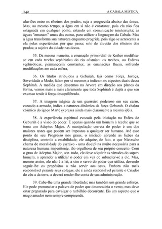 142 A CABALA MÍSTICA
aluviões entre os ribeiros dos prados, suja a enegrecida abaixo das docas.
Mas, ao mesmo tempo, a água em si não é constante, pois ela não fica
estagnada em qualquer ponto, estando em comunicação ininterrupta; as
águas "emanam" umas das outras, para utilizar a linguagem da Cabala. Mas
a água transforma sua natureza enquanto progride, pois algo se acrescenta a
ela pelas experiências por que passa; solo de aluvião dos ribeiros dos
prados; a sujeira da cidade nas docas.
35. Da mesma maneira, a emanação primordial de Kether modifica-
se em cada trecho sephirótico do rio cósmico; os trechos, ou Esferas
sephiróticas, permanecem constantes; as emanações fluem, sofrendo
modificações em cada esfera.
36. Os títulos atribuídos a Geburah, tais como Força, Justiça,
Severidade a Medo, falam por si mesmos a indicam os aspectos duais dessa
Sephirah. A medida que descemos na Árvore em direção aos planos da
forma, vemos mais a mais claramente que toda Sephirah é dupla a que seu
excesso tende à força desequilibrada.
37. A imagem mágica de um guerreiro poderoso em seu carro,
coroado a armado, indica a natureza dinâmica da força Geburah. O chakra
cósmico do ígneo Marte expressa ainda mais claramente a mesma idéia.
38. A experiência espiritual evocada pela iniciação na Esfera de
Geburah é a visão do poder. É apenas quando um homem a recebe que se
toma um Adeptus Major. A manipulação correta do poder é um dos
maiores testes que podem ser impostos a qualquer ser humano. Até esse
ponto de seu Progresso nos graus, o iniciado aprende as lições da
disciplina, controle a estabilidade; ele adquire, de fato, o que Nietzsche
chama de moralidade do escravo - uma disciplina muito necessária para a
natureza humana impenitente, tão orgulhosa de seu próprio conceito. Com
o grau de Adeptus Major, con. tudo, ele deve adquirir as virtudes do super-
homem, a aprender a utilizar o poder em vez de submeter-se a ele. Mas,
mesmo assim, ele não é a lei, a sim o servo do poder que utiliza, devendo
seguir-lhe os propósitos a não servir aos seus. Embora não mais
responsável perante seus colegas, ele é ainda responsável perante o Criador
do céu a da terra, a deverá render-lhe conta de sua administração.
39. Cabe-lhe uma grande liberdade; mas também um grande esforço.
Ele pode pronunciar a palavra de poder que desencadeia o vento, mas deve
estar preparado para cavalgar o turbilhão decorrente. Eis um aspecto que o
mago amador nem sempre compreende.
 
