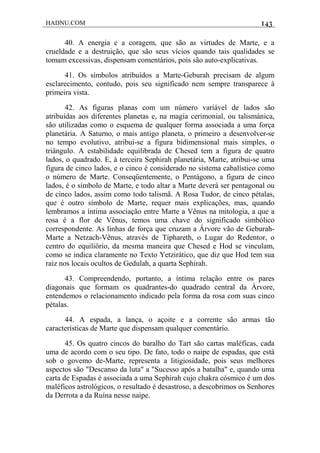 HADNU.COM 143
40. A energia e a coragem, que são as virtudes de Marte, e a
crueldade e a destruição, que são seus vícios quando tais qualidades se
tomam excessivas, dispensam comentários, pois são auto-explicativas.
41. Os símbolos atribuídos a Marte-Geburah precisam de algum
esclarecimento, contudo, pois seu significado nem sempre transparece à
primeira vista.
42. As figuras planas com um número variável de lados são
atribuídas aos diferentes planetas e, na magia cerimonial, ou talismánica,
são utilizadas como o esquema de qualquer forma associada a uma força
planetária. A Saturno, o mais antigo planeta, o primeiro a desenvolver-se
no tempo evolutivo, atribui-se a figura bidimensional mais simples, o
triângulo. A estabilidade equilibrada de Chesed tem a figura de quatro
lados, o quadrado. E, à terceira Sephirah planetária, Marte, atribui-se uma
figura de cinco lados, e o cinco é considerado no sistema cabalístico como
o número de Marte. Conseqüentemente, o Pentágono, a figura de cinco
lados, é o símbolo de Marte, e todo altar a Marte deverá ser pentagonal ou
de cinco lados, assim como todo talismã. A Rosa Tudor, de cinco pétalas,
que é outro símbolo de Marte, requer mais explicações, mas, quando
lembramos a íntima associação entre Marte a Vênus na mitologia, a que a
rosa é a flor de Vênus, temos uma chave do significado simbólico
correspondente. As linhas de força que cruzam a Árvore vão de Geburah-
Marte a Netzach-Vênus, através de Tiphareth, o Lugar do Redentor, o
centro do equiliôrio, da mesma maneira que Chesed e Hod se vinculam,
como se indica claramente no Texto Yetzirático, que diz que Hod tem sua
raiz nos locais ocultos de Gedulah, a quarta Sephirah.
43. Compreendendo, portanto, a íntima relação entre os pares
diagonais que formam os quadrantes-do quadrado central da Árvore,
entendemos o relacionamento indicado pela forma da rosa com suas cinco
pétalas.
44. A espada, a lança, o açoite e a corrente são armas tão
características de Marte que dispensam qualquer comentário.
45. Os quatro cincos do baralho do Tart são cartas maléficas, cada
uma de acordo com o seu tipo. De fato, todo o naipe de espadas, que está
sob o govemo de-Marte, representa a litigiosidade, pois seus melhores
aspectos são "Descanso da luta" a "Sucesso após a batalha" e, quando uma
carta de Espadas é associada a uma Sephirah cujo chakra cósmico é um dos
maléficos astrológicos, o resultado é desastroso, a descobrimos os Senhores
da Derrota a da Ruína nesse naipe.
 