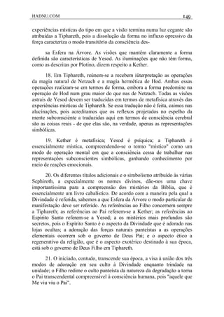 HADNU.COM 149
experiências místicas do tipo em que a visão termina numa luz cegante são
atribuídas a Tiphareth, pois a dissolução da forma no influxo opressivo da
força caracteriza o modo transitório da consciência des-
sa Esfera na Árvore. As visões que mantêm claramente a forma
definida são características de Yesod. As iluminações que não têm forma,
como as descritas por Plotino, dizem respeito a Kether.
18. Em Tiphareth, reúnem-se a recebem iüterpretação as operações
da magia natural de Netzach e a magia hermética de Hod. Ambas essas
operações realizam-se em termos de forma, embora a forma predomine na
operaçáo de Hod num grau maior do que nas de Netzach. Todas as visões
astrais de Yesod devem ser traduzidas em termos de metafísica através das
experiências místicas de Tiphareth. Se essa tradução não é feita, caímos nas
alucinações, pois acreditamos que os reflexos projetados no espelho da
mente subconsciénte a traduzidas aqui em termos de consciência cerebral
são as coisas reais - de que elas são, na verdade, apenas as representações
simbólicas.
19. Kether é metafísica; Yesod é psíquica; a Tiphareth é
essencialmente mística, compreendendo-se o termo "místico" como um
modo de operação mental em que a consciência cessa de trabalhar nas
representaçôes subconscientes simbólicas, ganhando conhecimento por
meio de reações emocionais.
20. Os diferentes títulos adicionais e o simbolismo atribuído às várias
Sephiroth, a especialmente os nomes divinos, dão-nos uma chave
importantíssima para a compreensão dos mistérios da Bíblia, que é
essencialmente um livro cabalístico. De acordo com a maneira pela qual a
Divindade é referida, sabemos a que Esfera da Árvore o modo particular de
manifestação deve ser referido. As referências ao Filho concernem sempre
a Tiphareth; as referências ao Pai referem-se a Kether; as referências ao
Espírito Santo referem-se a Yesod; a os mistérios mais profundos são
secretos, pois o Espírito Santo é o aspecto da Divindade que é adorado nas
lojas ocultas; a adoração das forças naturais panteístas a as operações
elementais ocorrem sob o governo de Deus Pai; e o aspecto ético a
regenerativo da religião, que é o aspecto exotérico destinado à sua época,
está sob o governo de Deus Filho em Tiphareth.
21. O iniciado, contudo, transcende sua época, a visa à união dos três
modos de adoração em seu culto à Divindade enquanto trindade na
unidade; o Filho redime o culto panteísta da natureza da degradação a torna
o Pai transcendental compreensível à consciência humana, pois "aquele que
Me viu viu o Pai".
 